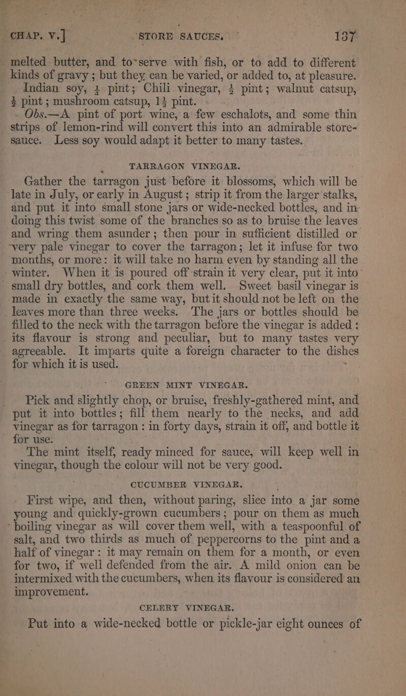 ae “CHAP. V.] “STORE SAUCES. | 137- melted butter, and to*serve with fish, or to add to different kinds of gravy ; but they can be varied, or added to, at pleasure. Mndian soy, 1 pint; Chili vinegar, 4 pint; walnut catsup, 3 pint ; mushroom catsup, 14 pint. . - Obs.—A_ pint of port wine, a few eschalots, and some thin _ strips of lemon-rind will convert this into an admirable store- sauce. Less soy would adapt it better to many tastes., TARRAGON VINEGAR. : Gather the tarragon just before it blossoms, which will be late in July, or early in August; strip it from the larger stalks, and put it into small stone jars or wide-necked bottles, and in doing this twist some of the branches so as to bruise the leaves and wring them asunder; then pour in sufficient distilled or ~very pale vinegar to cover the tarragon; let it infuse for two months, or more: it will take no harm even by standing all the winter. When it is poured off strain it very clear, put it into small dry bottles, and cork them well. Sweet basil vinegar is — made in exactly the same way, but it should not be left on the leaves more than three weeks. The jars or bottles should be filled to the neck with the tarragon before the vinegar is added : _ its flavour is strong and peculiar, but to many tastes very agreeable. It imparts quite a foreign character to the dishes for which it is used. . GREEN MINT VINEGAR. _ Pick and slightly chop, or bruise, freshly-gathered mint, and put it into bottles; fill them nearly to the necks, and add vinegar as for tarragon : in forty days, strain it off, and bottle it - for use. The mint itself, ready minced for sauce, will keep well in vinegar, though the colour will not be very good. CUCUMBER VINEGAR. ; First wipe, and then, without paring, slice into a jar some young and quickly-grown cucumbers; pour on them as much boiling vinegar as will cover them well, with a teaspoonful of salt, and two thirds as much of peppercorns to the pint and a half of vinegar : it may remain on them for a month, or even for two, if well defended from the air. A mild onion can be intermixed with the cucumbers, when its flavour is considered an improvement. CELERY VINEGAR. Put into a wide-necked bottle or pickle-jar eight ounces of