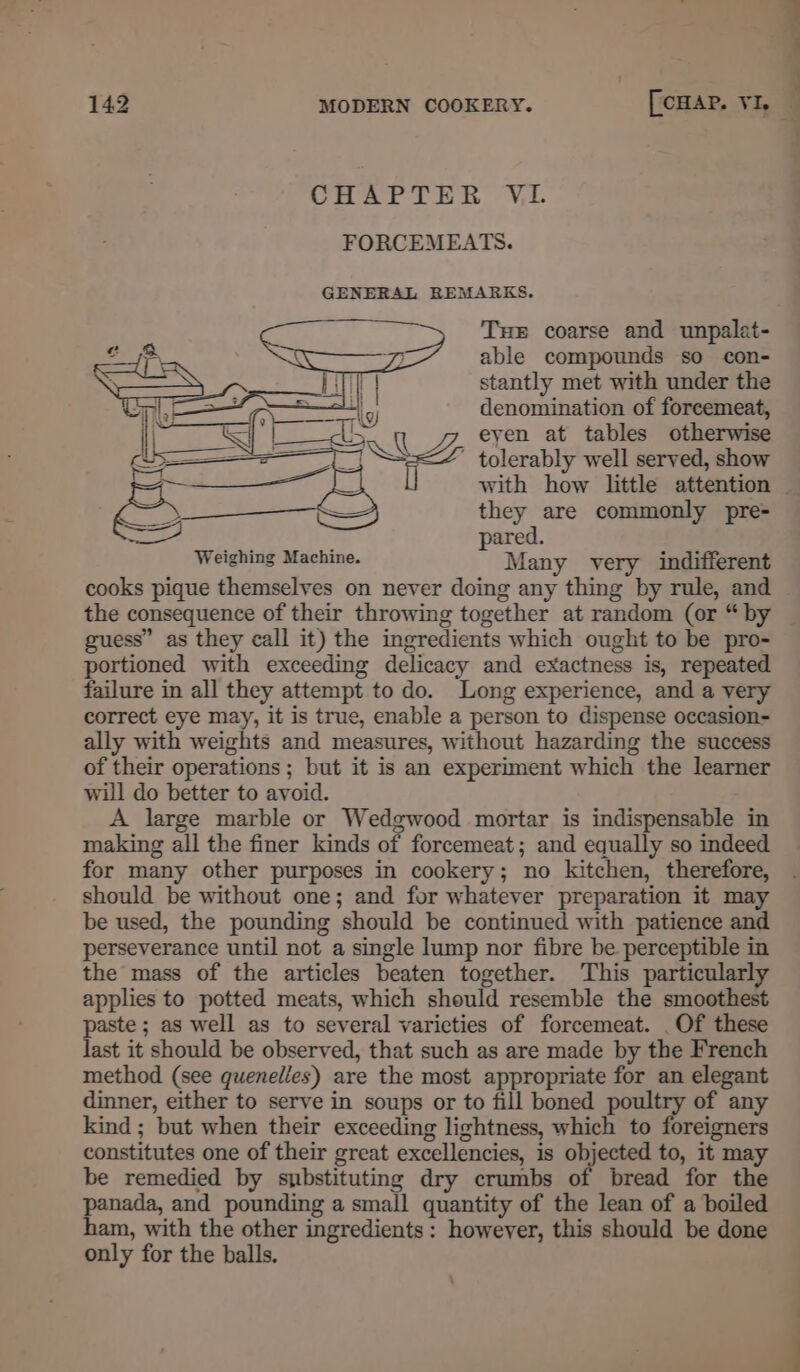 CUBAPTER ‘V,L FORCEMEATS. GENERAL REMARKS. THe coarse and unpalat- able compounds so con- stantly met with under the denomination of forcemeat, eyen at tables otherwise ' tolerably well served, show with how little attention they are commonly pre- pared. Weighing Machine. Many very indifferent cooks pique themselves on never doing any thing by rule, and the consequence of their throwing together at random (or “ by guess” as they call it) the ingredients which ought to be pro- portioned with exceeding delicacy and exactness is, repeated failure in all they attempt to do. Long experience, and a very correct eye may, it is true, enable a person to dispense occasion- ally with weights and measures, without hazarding the success of their operations ; but it is an experiment which the learner will do better to avoid. A large marble or Wedgwood mortar is indispensable in making all the finer kinds of forcemeat; and equally so indeed for many other purposes in cookery; no kitchen, therefore, should be without one; and for whatever preparation it may be used, the pounding should be continued with patience and perseverance until not a single lump nor fibre be perceptible in the mass of the articles beaten together. This particularly applies to potted meats, which should resemble the smoothest paste ; as well as to several varicties of forcemeat. .Of these last it should be observed, that such as are made by the French method (see quenelles) are the most appropriate for an elegant dinner, either to serve in soups or to fill boned poultry of any kind ; but when their exceeding lightness, which to foreigners constitutes one of their great excellencies, is objected to, it may be remedied by substituting dry crumbs of bread for the panada, and pounding a small quantity of the lean of a boiled ham, with the other ingredients: however, this should be done only for the balls.