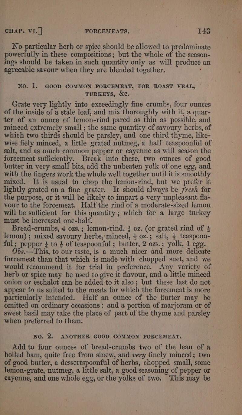 No particular herb or spice should be allowed to predominate powerfully in these compositions; but the whole of the season- ‘ings should be taken in such quantity only as will produce an agreeable savour when they are blended together. : NO. 1. GOOD COMMON FORCEMEAT, FOR ROAST VEAL, TURKEYS, &amp;c. Grate very lightly into exceedingly fine crumbs, four ounces of the inside of a stale loaf, and mix thoroughly with it, a quar- ter of an ounce of lemon-rind pared as thin as possible, and minced extremely small ; the same quantity of savoury herbs, of which two thirds should be parsley, and one third thyme, like- wise fiely minced, a little grated nutmeg, a half teaspoonful of salt, and as much common pepper or cayenne as will season the forcemeat sufficiently. Break into these, two ounces of good butter in very small bits, add the unbeaten yolk of one egg, and with the fingers work the whole well together until it is smoothly mixed. It is usual to chop the lemon-rind, but we prefer it lightly grated on a fine grater. It should always be fresh for the purpose, or it will be likely to impart a very unpleasant fla- vour to the forcemeat. Half the rind of a moderate-sized lemon will be sufficient for this quantity ; which for a large turkey must be increased one-half. Bread-crumbs, 4 ozs.; lemon-rind, 4 oz. (or grated rind of 4 lemon) ; mixed savoury herbs, minced, 4 0z.; salt, 4 teaspoon- ful; pepper 3 to 4 of teaspoonful ; butter, 2 ozs.; yolk, 1 egg. Obs.—This, to our taste, is a much nicer and. more delicate forcemeat than that which is made with chopped suet, and we would recommend it for trial in preference. Any variety of herb or spice may be used to give it flavour, and a little minced onion or eschalot can be added to it also; but these last do not appear to us suited to the meats for which the forcemeat is more particularly intended. Half an ounce of the butter may be omitted on ordinary occasions: and a portion of marjoram or of sweet basil may take the place of part. of the thyme and parsley when preferred to them. NO. 2. ANOTHER GOOD COMMON FORCEMEAT. Add to four ounces of bread-crumbs two of the lean of a boiled ham, quite free from sinew, and very finely minced; two of good butter, a dessertspoonful of herbs, chopped small, some lemon-grate, nutmeg, a little salt, a good seasoning of pepper or cayenne, and one whole egg, or the yolks of two. This may be