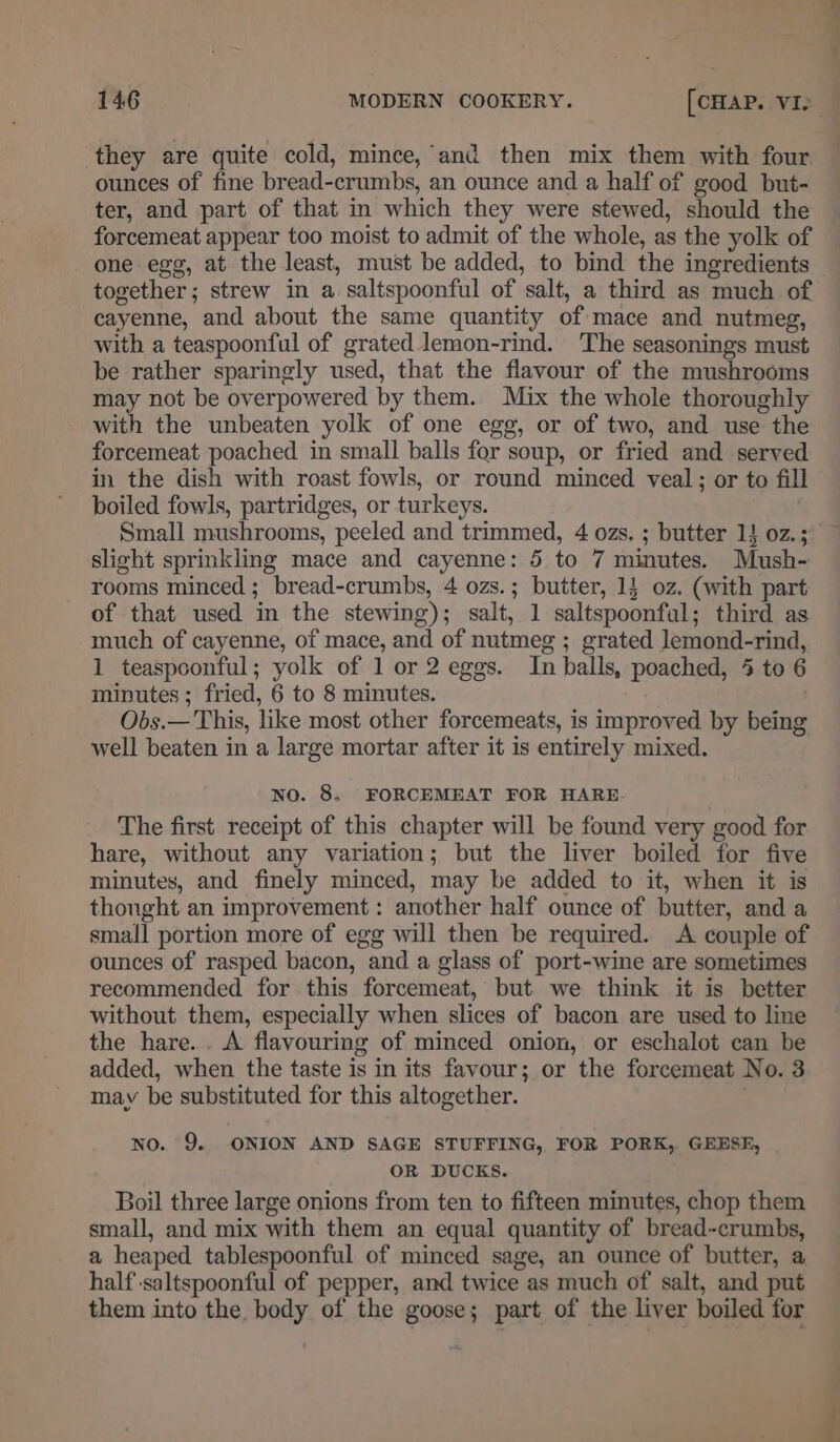 ounces of fine bread-crumbs, an ounce and a half of good but- ter, and part of that in which they were stewed, should the forcemeat appear too moist to admit of the whole, as the yolk of one egg, at the least, must be added, to bind the ingredients together; strew in a saltspoonful of salt, a third as much of cayenne, and about the same quantity of mace and nutmeg, with a teaspoonful of grated lemon-rind. The seasonings must be rather sparingly used, that the flavour of the mushrooms may not be overpowered by them. Mix the whole thoroughly with the unbeaten yolk of one egg, or of two, and use the forcemeat poached in small balls for soup, or fried and served in the dish with roast fowls, or round minced veal; or to fill boiled fowls, partridges, or turkeys. Small mushrooms, peeled and trimmed, 4 ozs. ; butter 14 02.; slight sprinkling mace and cayenne: 5 to 7 minutes. Mush- rooms minced ; bread-crumbs, 4 ozs.; butter, 1} oz. (with part of that used in the stewing); salt, 1 saltspoonful; third as much of cayenne, of mace, and of nutmeg ; grated lemond-rind, 1 teaspoonful; yolk of 1 or 2 eggs. In balls, poached, 4 to 6 minutes ; fried, 6 to 8 minutes. Obs.— This, like most other forcemeats, is improved by being well beaten in a large mortar after it is entirely mixed. wo. 8, FORCEMEAT FOR HARE. The first receipt of this chapter will be found very good for hare, without any variation; but the liver boiled for five minutes, and finely minced, may be added to it, when it is thought an improvement: another half ounce of butter, and a small portion more of egg will then be required. A couple of ounces of rasped bacon, and a glass of port-wine are sometimes recommended for this forcemeat, but we think it is better without them, especially when slices of bacon are used to line the hare... A flavouring of minced onion, or eschalot can be added, when the taste is in its favour; or the forcemeat No. 3 may be substituted for this altogether. ) NO. 9. ONION AND SAGE STUFFING, FOR PORK, GEESE, OR DUCKS. Boil three large onions from ten to fifteen minutes, chop them small, and mix with them an equal quantity of bread-crumbs, a heaped tablespoonful of minced sage, an ounce of butter, a half -saltspoonful of pepper, and twice as much of salt, and put them into the body of the goose; part of the liver boiled for