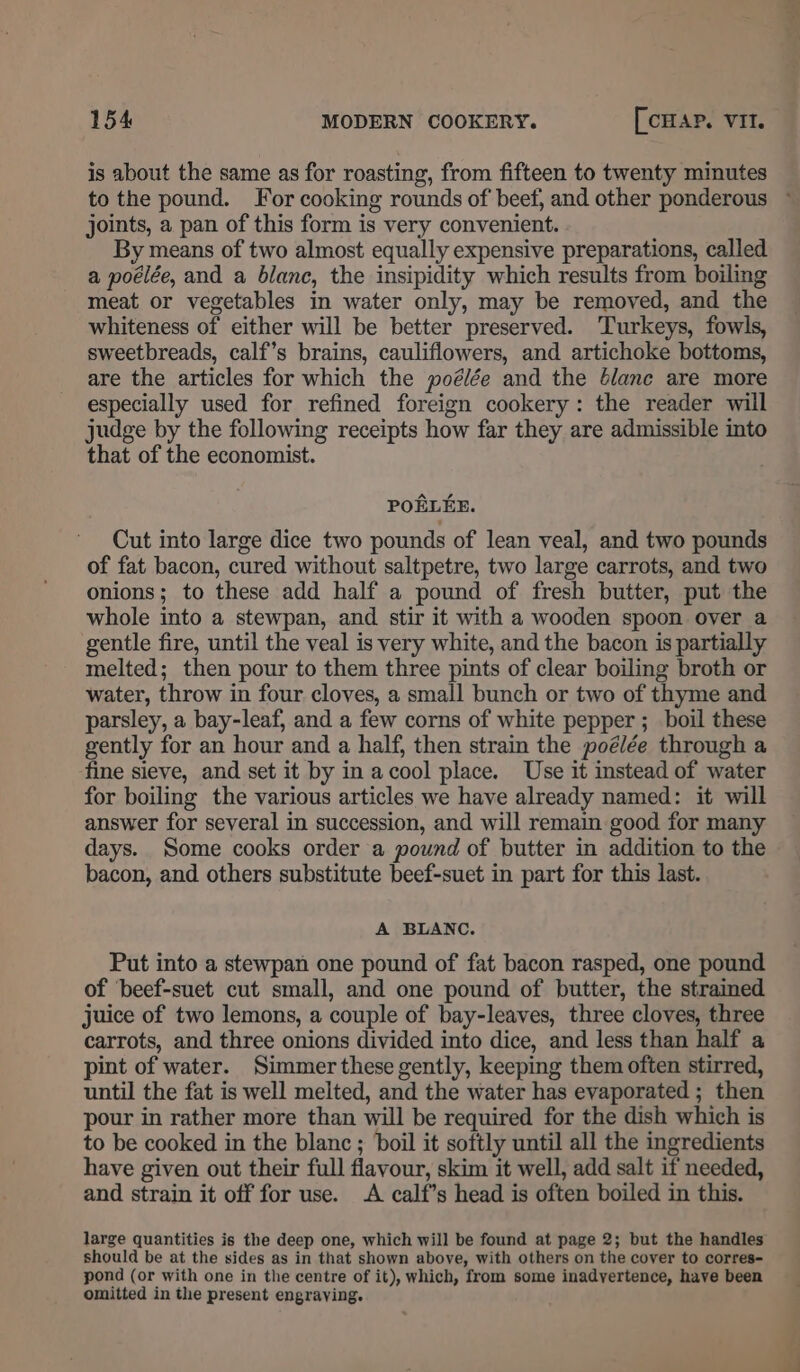 is about the same as for roasting, from fifteen to twenty minutes to the pound. For cooking rounds of beef, and other ponderous ~ joints, a pan of this form is very convenient. By means of two almost equally expensive preparations, called a poélée, and a blanc, the insipidity which results from boiling meat or vegetables in water only, may be removed, and the whiteness of either will be better preserved. Turkeys, fowls, sweetbreads, calf’s brains, cauliflowers, and artichoke bottoms, are the articles for which the poélée and the Glane are more especially used for refined foreign cookery: the reader will judge by the following receipts how far they are admissible into that of the economist. POELEE. Cut into large dice two pounds of lean veal, and two pounds of fat bacon, cured without saltpetre, two large carrots, and two onions; to these add half a pound of fresh butter, put the whole into a stewpan, and stir it with a wooden spoon over a gentle fire, until the veal is very white, and the bacon is partially melted; then pour to them three pints of clear boiling broth or water, throw in four cloves, a small bunch or two of thyme and parsley, a bay-leaf, and a few corns of white pepper ; boil these gently for an hour and a half, then strain the poélée through a fine sieve, and set it by in acool place. Use it instead of water for boiling the various articles we have already named: it will answer for several in succession, and will remain good for many days. Some cooks order a pound of butter in addition to the bacon, and others substitute beef-suet in part for this last. A BLANC. Put into a stewpan one pound of fat bacon rasped, one pound of ‘beef-suet cut small, and one pound of butter, the strained juice of two lemons, a couple of bay-leaves, three cloves, three carrots, and three onions divided into dice, and less than half a pint of water. Simmer these gently, keeping them often stirred, until the fat is well melted, and the water has evaporated ; then pour in rather more than will be required for the dish which is to be cooked in the blanc ; boil it softly until all the ingredients have given out their full flavour, skim it well, add salt if needed, and strain it off for use. A calf’s head is often boiled in this. large quantities is the deep one, which will be found at page 2; but the handles should be at the sides as in that shown above, with others on the cover to corres- pond (or with one in the centre of it), which, from some inadvertence, have been omitted in the present engraving.