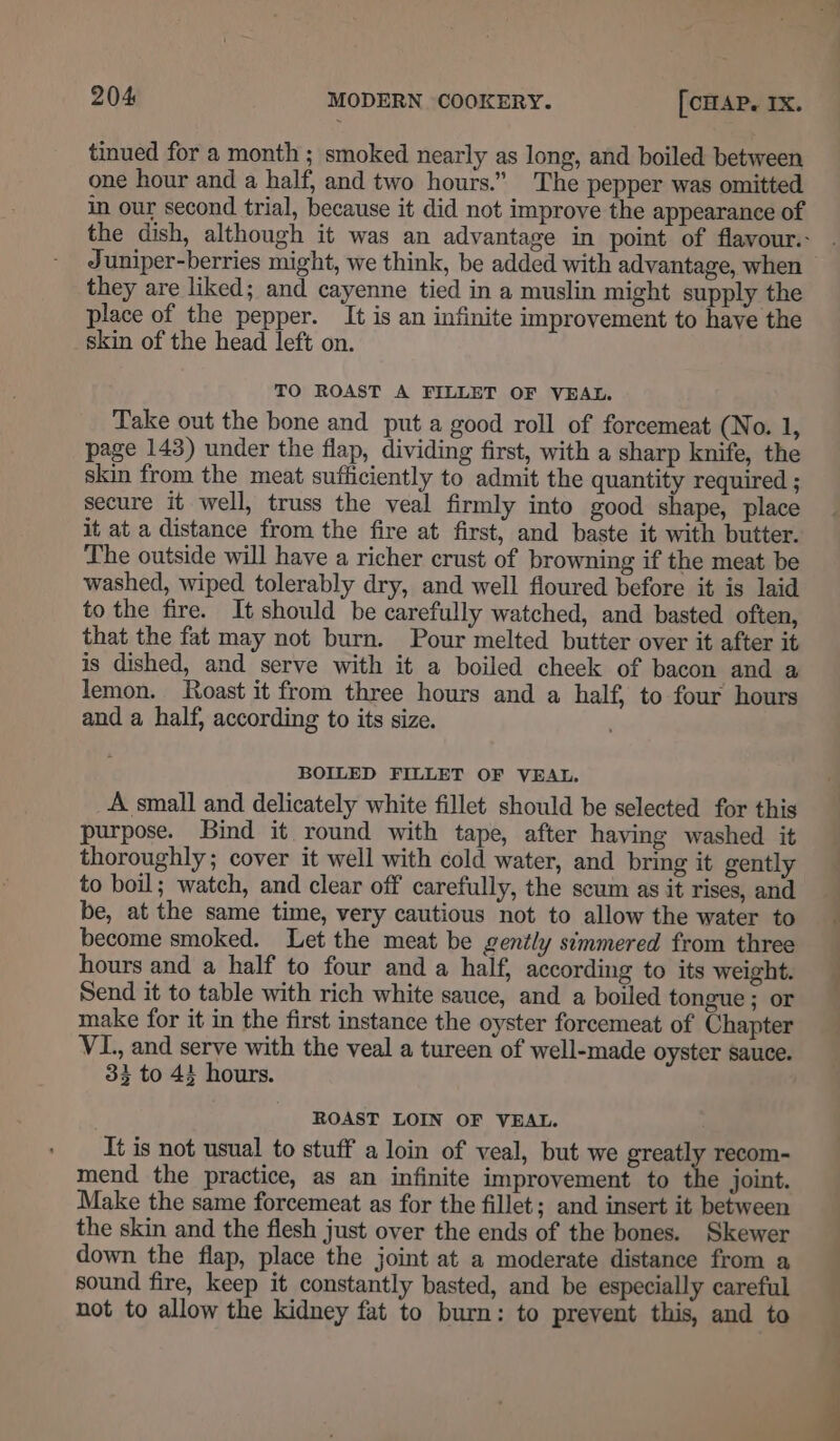 tinued for a month ; smoked nearly as long, and boiled between one hour and a half, and two hours.” The pepper was omitted in our second trial, because it did not improve the appearance of the dish, although it was an advantage in point of flavour. Juniper-berries might, we think, be added with advantage, when they are liked; and cayenne tied in a muslin might supply the place of the pepper. It is an infinite improvement to have the skin of the head left on. TO ROAST A FILLET OF VEAL. Take out the bone and put a good roll of forcemeat (No. 1, page 143) under the flap, dividing first, with a sharp knife, the skin from the meat sufficiently to admit the quantity required ; secure it well, truss the veal firmly into good shape, place it at a distance from the fire at first, and baste it with butter. The outside will have a richer crust of browning if the meat be washed, wiped tolerably dry, and well floured before it is laid to the fire. It should be carefully watched, and basted often, that the fat may not burn. Pour melted butter over it after it is dished, and serve with it a boiled cheek of bacon and a lemon. Roast it from three hours and a half, to four hours and a half, according to its size. BOILED FILLET OF VEAL. A small and delicately white fillet should be selected for this purpose. Bind it round with tape, after having washed it thoroughly; cover it well with cold water, and bring it gently to boil; watch, and clear off carefully, the scum as it rises, and be, at the same time, very cautious not to allow the water to become smoked. Let the meat be gently simmered from three hours and a half to four and a half, according to its weight. Send it to table with rich white sauce, and a boiled tongue; or make for it in the first instance the oyster forcemeat of Chapter VI., and serve with the veal a tureen of well-made oyster sauce. 33 to 44 hours. ROAST LOIN OF VEAL. It is not usual to stuff a loin of veal, but we greatly recom- mend the practice, as an infinite improvement to the joint. Make the same forcemeat as for the fillet; and insert it between the skin and the flesh just over the ends of the bones. Skewer down the flap, place the joint at a moderate distance from a sound fire, keep it constantly basted, and be especially careful not to allow the kidney fat to burn: to prevent this, and to