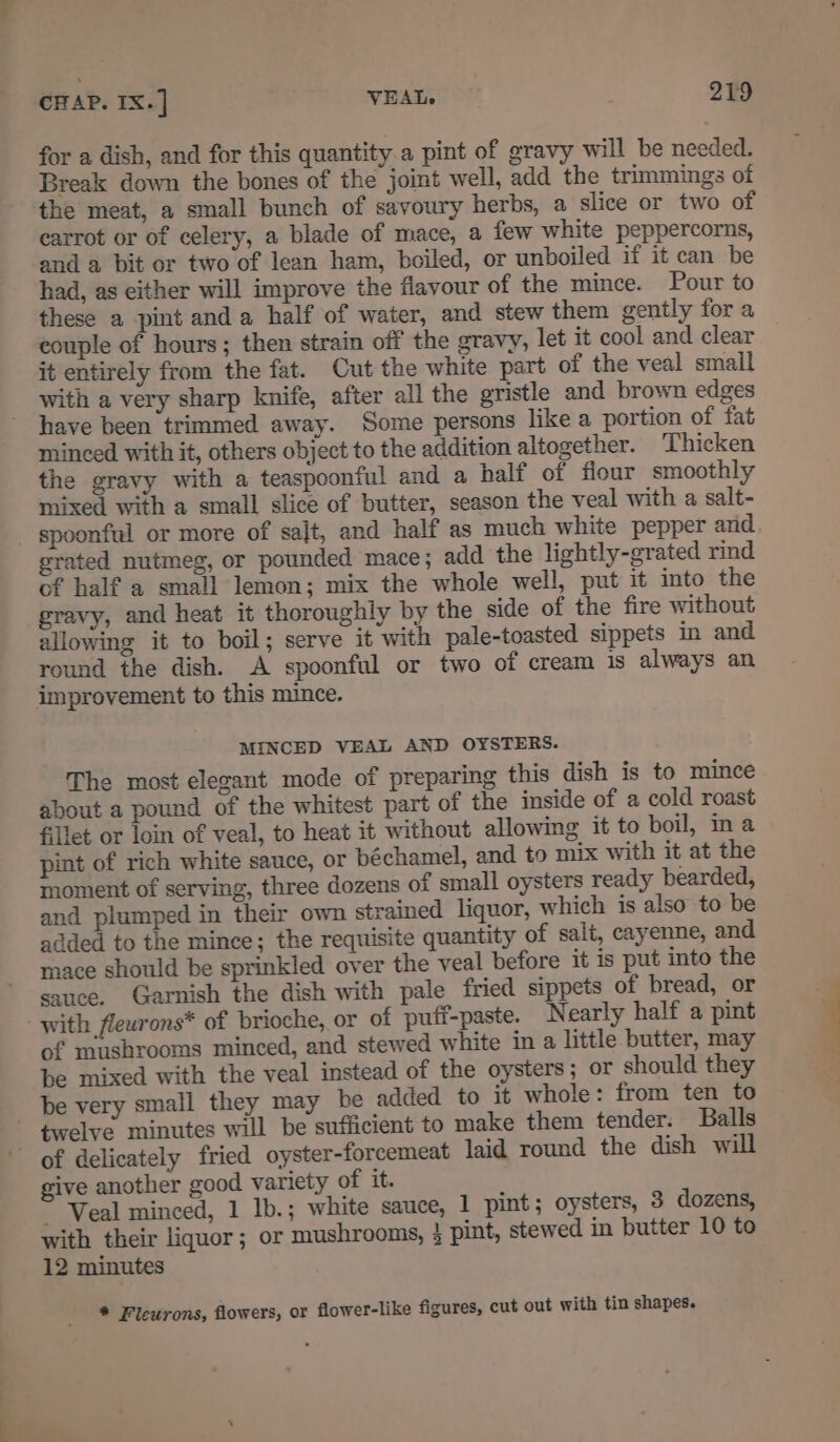 for a dish, and for this quantity a pint of gravy will be needed. Break down the bones of the joint well, add the trimmings of the meat, a small bunch of savoury herbs, a slice or two of carrot or of celery, a blade of mace, a few white peppercorns, and a bit or two of lean ham, boiled, or unboiled if it can be had, as either will improve the flavour of the mince. Pour to these a pint anda half of water, and stew them gently for a couple of hours ; then strain off the gravy, let it cool and clear it entirely from the fat. Cut the white part of the veal small with a very sharp knife, after all the gristle and brown edges have been trimmed away. Some persons like a portion of fat minced with it, others object to the addition altogether. Thicken the gravy with a teaspoonful and a half of fiour smoothly mixed with a small slice of butter, season the veal with a salt- spoonful or more of sajt, and half as much white pepper and grated nutmeg, or pounded mace; add the lightly-grated rind of half a small lemon; mix the whole well, put it into the gravy, and heat it thoroughly by the side of the fire without allowing it to boil; serve it with pale-toasted sippets in and round the dish. A spoonful or two of cream is always an improvement to this mince. MINCED VEAL AND OYSTERS. The most elegant mode of preparing this dish is to mince about a pound of the whitest part of the inside of a cold roast fillet or loin of veal, to heat it without allowing it to boil, in a pint of rich white sauce, or béchamel, and to mix with it at the moment of serving, three dozens of small oysters ready bearded, and plumped in their own strained liquor, which is also to be added to the mince; the requisite quantity of salt, cayenne, and mace should be sprinkled over the veal before it is put into the sauce. Garnish the dish with pale fried sippets of bread, or with flewrons* of brioche, or of puff-paste. Nearly half a pint of mushrooms minced, and stewed white in a little butter, may be mixed with the veal instead of the oysters; or should they be very small they may be added to it whole: from ten to ~ twelve minutes will be sufficient to make them tender. Balls ~ of delicately fried oyster-forcemeat laid round the dish will give another good variety of it. ~ Veal minced, 1 Ib.; white sauce, 1 pint; oysters, 3 dozens, with their liquor; or mushrooms, 3 pint, stewed in butter 10 to 12 minutes * Fleurons, flowers, or flower-like figures, cut out with tin shapes. an