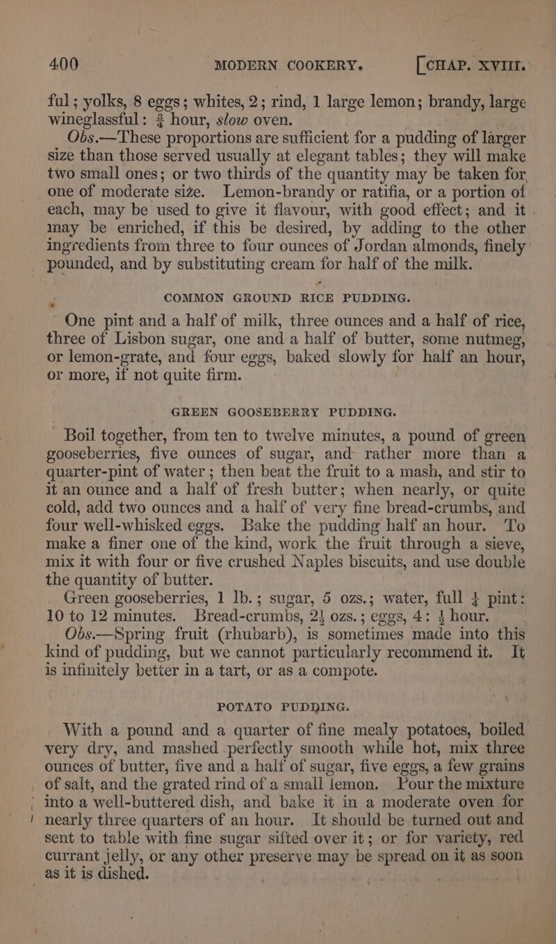 ful; yolks, 8 eggs; whites, 2; rind, 1 large lemon; brandy, large wineglassful: 3 hour, slow oven. . Obs.—These proportions are sufficient for a pudding of larger size than those served usually at elegant tables; they will make two small ones; or two thirds of the quantity may be taken for, one of moderate size. Lemon-brandy or ratifia, or a portion of each, may be used to give it flavour, with good effect; and it . may be enriched, if this be desired, by adding to the other ingredients from three to four ounces of Jordan almonds, finely pounded, and by substituting cream for half of the milk. COMMON GROUND RICE PUDDING. One pint and a half of milk, three ounces and a half of rice, three of Lisbon sugar, one and a half of butter, some nutmeg, or lemon-grate, and four eggs, baked slowly for half an hour, or more, if not quite firm. GREEN GOOSEBERRY PUDDING. - Boil together, from ten to twelve minutes, a pound of green gooseberries, five ounces of sugar, and rather more than a quarter-pint of water ; then beat the fruit to a mash, and stir to it an ounce and a half of fresh butter; when nearly, or quite cold, add two ounces and a half of very fine bread-crumbs, and four well-whisked eggs. Bake the pudding half an hour. To make a finer one of the kind, work the fruit through a sieve, mix it with four or five crushed Naples biscuits, and use double the quantity of butter. Green gooseberries, 1 Ib.; sugar, 5 ozs.; water, full } pint: 10 to 12 minutes. Bread-crumbs, 2} ozs.; eggs, 4: 4 hour. Obs.—Spring fruit (rhubarb), is sometimes made into this kind of pudding, but we cannot particularly recommend it. It is infinitely better in a tart, or as a compote. \ POTATO PUDDING. With a pound and a quarter of fine mealy potatoes, boiled very dry, and mashed -perfectly smooth while hot, mix three ounces of butter, five and a half of sugar, five eggs, a few grains into a well-buttered dish, and bake it in a moderate oven for nearly three quarters of an hour. It should be turned out and sent to table with fine sugar sifted over it; or for variety, red currant jelly, or any other preserve may be spread on it as soon