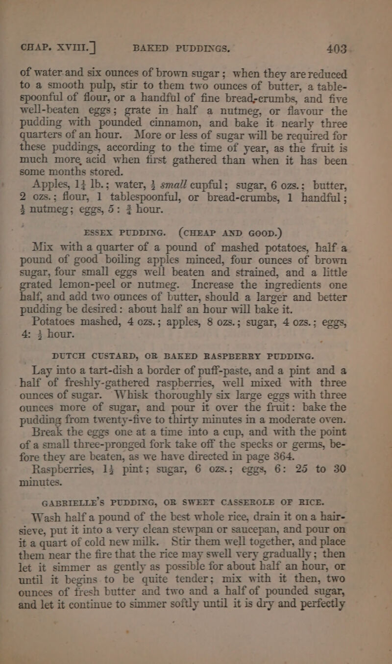 of water.and six ounces of brown sugar; when they are reduced to a smooth pulp, stir to them two ounces of butter, a table- spoonful of flour, or a handful of fine bread-crumbs, and five well-beaten eggs; grate in half a nutmeg, or flavour the pudding with pounded cinnamon, and bake it nearly three quarters of an hour. More or less of sugar will be required for these puddings, according to the time of year, as the fruit is much more, acid when first gathered than when it has been some months stored. Apples, 1} lb.; water, 3 small cupful; sugar, 6 ozs.; butter, 2 ozs.; flour, 1 tablespoonful, or bread-crumbs, 1 handful ; 3 nutmeg; eggs, 5: 2 hour. ESSEX PUDDING. (CHEAP AND GOOD.) Mix with a quarter of a pound of mashed potatoes, half a pound of good boiling apples minced, four ounces of brown sugar, four small eggs well beaten and strained, and a little ted lemon-peel or nutmeg. Increase the ingredients one half, and add two ounces of butter, should a larger and better pudding be desired: about half an hour will bake it. Potatoes mashed, 4 ozs.; apples, 8 ozs.; sugar, 4 ozs.; eggs, 4: 3 hour. DUTCH CUSTARD, OR BAKED RASPBERRY PUDDING. Lay into a tart-dish a border of puff-paste, and a pint and a half of freshly-gathered raspberries, well mixed with three ounces of sugar. Whisk thoroughly six large eggs with three ounces more of sugar, and pour it over the fruit: bake the pudding from twenty-five to thirty minutes in a moderate oven. Break the eggs one at a time into a cup, and with the point of a small three-pronged fork take off the specks or germs, be- fore they are beaten, as we have directed in page 364. Raspberries, 13 pint; sugar, 6 ozs.; eggs, 6: 25 to 30 minutes. GABRIELLE’S PUDDING, OR SWEET CASSEROLE OF RICE. Wash half a pound of the best whole rice, drain it on a hair- sieve, put it into a very clean stewpan or saucepan, and pour on it a quart of cold new milk. Stir them well together, and place them near the fire that the rice may swell very gradually; then let it simmer as gently as possible for about half an hour, or until it begins to be quite tender; mix with it then, two ounces of fresh butter and two and a half of pounded sugar, and let it continue to simmer softly until it is dry and perfectly ita: