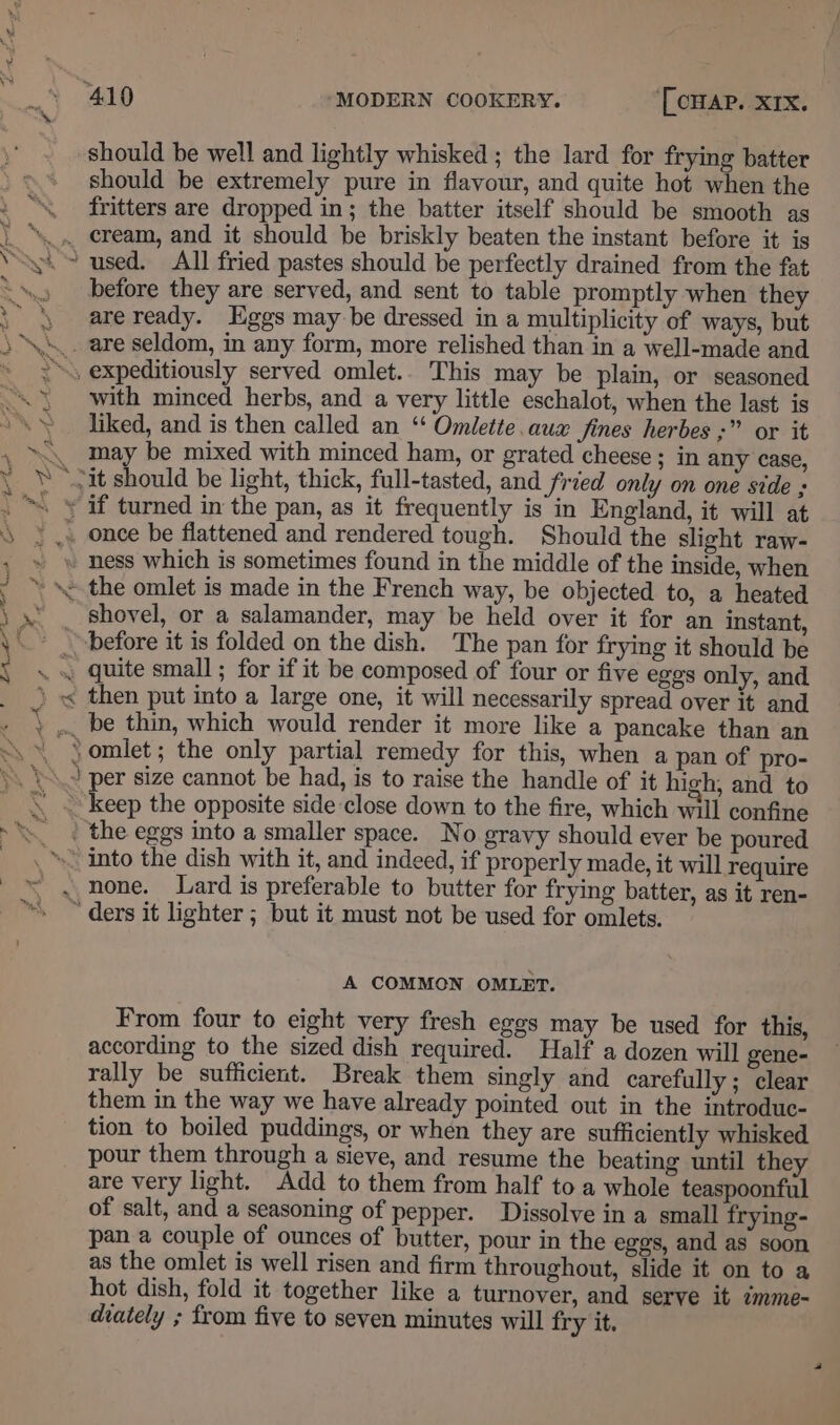 should be well and lightly whisked ; the lard for frying batter should be extremely pure in flavour, and quite hot when the fritters are dropped in; the batter itself should be smooth as before they are served, and sent to table promptly when they are ready. Eggs may be dressed in a multiplicity of ways, but with minced herbs, and a very little eschalot, when the last is liked, and is then called an ‘“ Omlette. aux fines herbes ;” or it may be mixed with minced ham, or grated cheese; in any case, before it is folded on the dish. The pan for frying it should be then put into a large one, it will necessarily spread over it and A COMMON OMLET. From four to eight very fresh eggs may be used for this, according to the sized dish required. Half a dozen will gene- rally be sufficient. Break them singly and carefully ; clear them in the way we have already pointed out in the introduc- tion to boiled puddings, or when they are sufficiently whisked are very light. Add to them from half to a whole teaspoonful of salt, and a seasoning of pepper. Dissolve in a small frying- pan a couple of ounces of butter, pour in the eggs, and as soon as the omlet is well risen and firm throughout, slide it on to a hot dish, fold it together like a turnover, and serve it imme- diately ; from five to seven minutes will fry it.