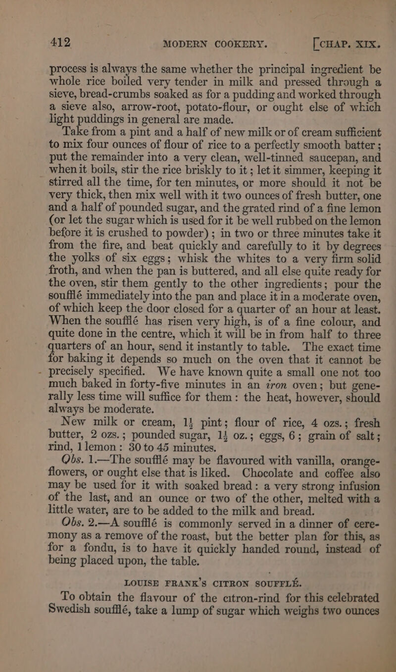 process is always the same whether the principal ingrecient be whole rice boiled very tender in milk and pressed through a sieve, bread-crumbs soaked as for a pudding and worked through a sieve also, arrow-root, potato-flour, or ought else of which light puddings in general are made. Take from a pint and a half of new milk or of cream sufficient to mix four ounces of flour of rice to a perfectly smooth batter ; put the remainder into a very clean, well-tinned saucepan, and when it boils, stir the rice briskly to it ; let it simmer, keeping it _ stirred all the time, for ten minutes, or more should it not be very thick, then mix well with it two ounces of fresh butter, one and a half of pounded sugar, and the grated rind of a fine lemon (or let the sugar which is used for it be well rubbed on the lemon before it is crushed to powder) ; in two or three minutes take it from the fire, and beat quickly and carefully to it by degrees the yolks of six eggs; whisk the whites to a very firm solid froth, and when the pan is buttered, and all else quite ready for the oven, stir them gently to the other ingredients; pour the souffié immediately into the pan and place it in a moderate oven, of which keep the door closed for a quarter of an hour at least. When the souffié has risen very high, is of a fine colour, and quite done in the centre, which it will be in from half to three quarters of an hour, send it instantly to table. The exact time for baking it depends so much on the oven that it cannot be - precisely specified. We have known quite a small one not too much baked in forty-five minutes in an iron oven; but gene- rally less time will suffice for them: the heat, however, should always be moderate. New milk or cream, 1} pint; flour of rice, 4 ozs.; fresh butter, 2 ozs.; pounded sugar, 14 oz.; eggs, 6; grain of salt; rind, lemon: 30 to 45 minutes. Qbs. 1—The soufflé may be flavoured with vanilla, orange- flowers, or ought else that is liked. Chocolate and coffee also may be used for it with soaked bread: a very strong infusion of the last, and an ounce or two of the other, melted with a little water, are to be added to the milk and bread. Obs. 2.—A souffié is commonly served in a dinner of cere- mony as a remove of the roast, but the better plan for this, as for a fondu, is to have it quickly handed round, instead of being placed upon, the table. LOUISE FRANK’S CITRON SOUFFLE. To obtain the flavour of the citron-rind for this celebrated Swedish soufilé, take a lump of sugar which weighs two ounces