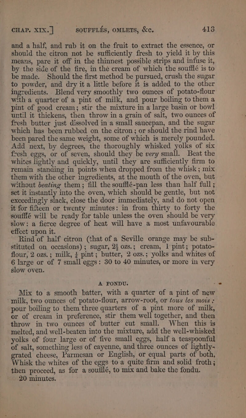 and a half, and rub it on the fruit to extract the essence, or should the citron not be sufficiently fresh to yield it by this means, pare it off in the thinnest possible strips and infuse it, by the side of the fire, in the cream of which the soufilé is to be made. Should the first method be pursued, crush the sugar to powder, and dry it a little before it is added to the other ingredients. Blend very smoothly two ounces of potato-flour w:th a quarter of a pint of milk, and pour boiling to them a pint of good cream; stir the mixture in a large basin or bowl urtil it thickens, then throw in a grain of salt, two ounces of fresh butter just dissolved in a small saucepan, and the sugar which has been rubbed on the citron; or should the rind have been pared the same weight, some of which is merely pounded. Add next, by degrees, the thoroughly whisked yolks of six fresh egos, or of seven, should they be very small. Beat the whites lightly and quickly, until they are sufficiently firm to remain standing in points when dropped from the whisk ; mix them with the other ingredients, at the mouth of the oven, but without beating them; fill the soufflé-pan less than half full ; set it instantly into the oven, which should be gentle, but not exceedingly slack, close the door immediately, and do not open it for fifteen or twenty minutes: in from thirty to forty the souffié will be ready for table unless the oven should be very slow: a fierce degree of heat will have a most unfavourable effect upon it. Rind of half citron (that of a Seville orange may be sub- stituted on occasions) ; sugar, 2} 0zs.; cream, 1 pint; potato- flour, 2 ozs.; milk, } pint; butter, 2 ozs.; yolks and whites of 6 large or of 7 small eggs: 30 to 40 minutes, or more in very slow oven. A FONDU. ‘ Mix to a smooth batter, with a quarter of a pint of new milk, two ounces of potato-flour, arrow-root, or tous les mois ; pour boiling to them three quarters of a pint more of milk, or of cream in preference, stir them well together, and then throw in two ounces of butter cut small. When this is melted, and well-beaten into the mixture, add the well-whisked yolks of four large or of five small eggs, half a teaspoonful of salt, something less of cayenne, and three ounces of lightly- grated cheese, Parmesan or English, or equal parts of both, Whisk the whites of the eggs to a quite firm and solid froth; then proceed, as for a soutilé, to mix and bake the fondu. 20 minutes.