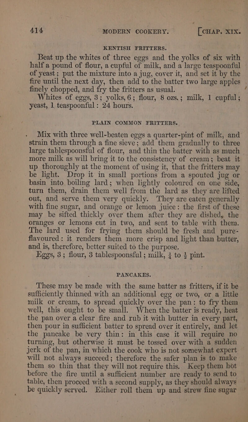 KENTISH FRITTERS. Beat up the whites of three eggs and the yolks of six with half a pound of flour, a cupful of milk, and a large teaspoonful of yeast: put the mixture into a jug, cover it, and set it by the fire until the next day, then add to the batter two large apples . finely chopped, and fry the fritters as usual. : Whites of eggs, 3; yolks,6; flour, 8 ozs.; milk, 1 cupful; yeast, 1 teaspoonful: 24 hours. PLAIN COMMON FRITTERS. Mix with three well-beaten eggs a quarter-pint of milk, and strain them through a fine sieve; add them gradually to three large tablespoonsful of flour, and thin the batter with as much more milk as will bring it to the consistency of cream; beat it up thoroughly at the moment of using it, that the fritters may be light. Drop it in small portions from a spouted jug or — basin into boiling lard; when lightly coloured on one side, turn them, drain them well from the lard’ as they are lifted out, and serve them very quickly. They are eaten generally with fine sugar, and orange or lemon juice: the first of these may be sifted thickly over them after they are dished, the oranges or lemons cut in two, and sent to table with them. The lard used for frying them should be fresh and pure- flavoured: it renders them more crisp and light than butter, and is, therefore, better suited to the purpose. Eggs, 3; flour, 3 tablespoonsful; milk, 3 to 3 pint. PANCAKES. These may be made with the same batter as fritters, if it be sufficiently thinned with an additional egg or two, or a little milk or cream, to spread quickly over the pan: to fry them well, this ought to be small. When the batter is ready, heat the pan over a clear fire and rub it with butter in every part, then pour in sufficient batter to spread over it entirely, and let the pancake be very thin: in this case it will require no turning, but otherwise it must be tossed over with a sudden jerk of the pan, in which the cook who is not somewhat expert will not always succeed; therefore the safer plan is to make them so thin that they will not require this. Keep them hot before the fire until a sufficient number are ready to send to table, then proceed with a second supply, as they should always be quickly served. ither roll them up and strew fine sugar