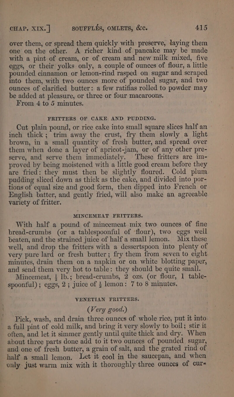 over them, or spread them quickly with preserve, laying them one on the other. A richer kind of pancake may be made with a pint of cream, or of cream and new milk mixed, five eggs, or their yolks only, a couple of ounces of flour, a little pounded cinnamon or lemon-rind rasped on sugar and scraped into them, with two ounces more of pounded sugar, and two ounces of clarified butter: a few ratifias rolled to powder may be added at pleasure, or three or four macaroons. From 4 to 5 minutes. FRITTERS OF CAKE AND PUDDING. Cut plain pound, or rice cake into small square slices half an inch thick; trim away the crust, fry them slowly a light brown, in a small quantity of fresh butter, and spread over them when done a layer of apricot-jam, or of any other pre- serve, and serve them immediately. These fritters are im- proved by being moistened with a little good cream before they are fried: they must then be slightly floured. Cold plum pudding sliced down as thick as the cake, and divided into por- tions of equal size and good form, then dipped into French or English batter, and gently fried, will also make an agreeable variety of fritter. MINCEMEAT FRITTERS. With half a pound of mincemeat mix two ounces of fine bread-crumbs (or a tablespoonful of ‘flour), two eggs weil beaten, and the strained juice of half a small lemon. Mix these well, and drop the fritters with a dessertspoon into plenty of very pure lard or fresh butter; fry them from seven to eight minutes, drain them on a napkin or on white blotting paper, and send them very hot to table: they should be quite small. Mincemeat, 4 lb.; bread-crumbs, 2 ozs. (or flour, 1 table- spoonful) ; eggs, 2; juice of 3 lemon: 7 to 8 minutes. VENETIAN FRITTERS. sho (Very good.) - Pick, wash, and drain three ounces of whole rice, put it into a full pint of cold milk, and bring it very slowly to boil; stir it often, and let it simmer gently until quite thick and dry. When about three parts done add to it two ounces of pounded sugar, and one of fresh butter, a grain of salt, and the grated rind of half a small lemon. Let it. cool in the saucepan, and when only just warm mix with it thoroughly three ounces of cur=