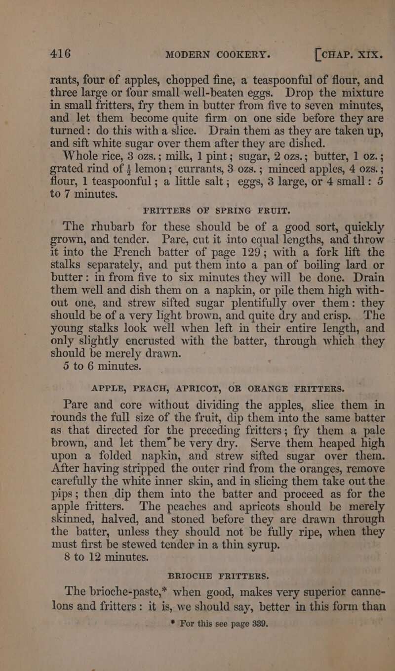rants, four of apples, chopped fine, a teaspoonful of flour, and three large or four small well-beaten eges. Drop the mixture in small fritters, fry them in butter from five to seven minutes, and let them become quite firm on one side before they are turned: do this witha slice. Drain them as they are taken up, and sift white sugar over them after they are dished. Whole rice, 3 ozs.; milk, 1 pint; sugar, 2 ozs.; butter, 1 oz. ; grated. rind of lemon; currants, 3 ozs. ; minced apples, 4 ozs. ; flour, 1 teaspoonful ; a little salt; eggs, 3 large, or 4 small: 5 to 7 minutes. FRITTERS OF SPRING FRUIT. The rhubarb for these should be of a good sort, quickly grown, and tender. Pare, cut it into equal lengths, and throw - it into the French batter of page 129; with a fork lift the stalks separately, and put them into a pan of boiling lard or butter: in from five to six minutes they will be done. Drain them well and dish them on a napkin, or pile them high with- out one, and strew sifted sugar plentifully over them: they should be of a very light brown, and quite dry and crisp. The young stalks look well when left in their entire length, and only slightly encrusted with the batter, through which they should be merely drawn. 5 to 6 minutes. APPLE, PEACH, APRICOT, OR ORANGE FRITTERS. Pare and core without dividing the apples, slice them in rounds the full size of the fruit, dip them into the same batter as that directed for the preceding fritters; fry them a pale brown, and let them”be very dry. Serve them heaped high upon a folded napkin, and strew sifted sugar over them. After having stripped the outer rind from the oranges, remove carefully the white inner skin, and in slicing them take out the pips; then dip them into the batter and proceed as for the apple fritters. The peaches and apricots should be merely skinned, halved, and stoned before they are drawn through the batter, unless they should not be fully ripe, when they must first be stewed tender in a thin syrup. 8 to 12 minutes. BRIOCHE FRITTERS. The brioche-paste,* when good, makes very superior canne- lons and fritters: it is, we should say, better in this form than * For this see page 339.