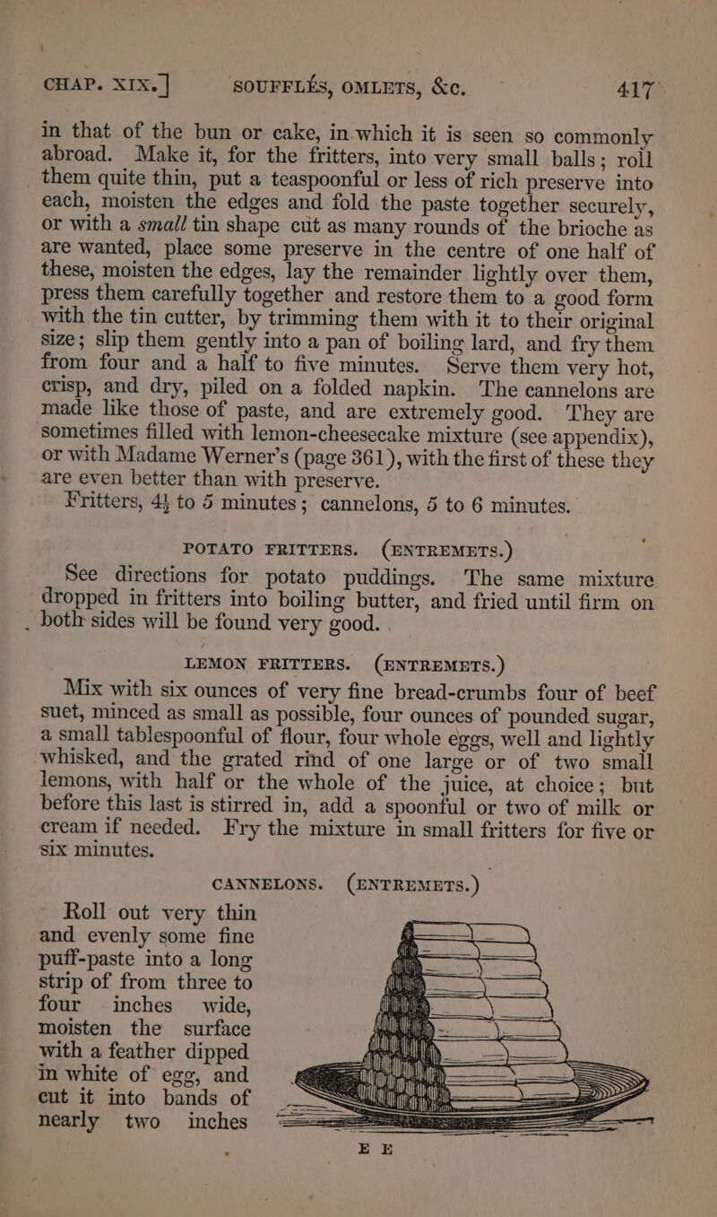 \ CHAP. XIX. | SOUFFLES, OMLETS, &amp;c. 417 in that of the bun or cake, in.which it is seen so commonly abroad. Make it, for the fritters, into very small balls; roll them quite thin, put a teaspoonful or less of rich preserve into each, moisten the edges and fold the paste together securely, or with a small tin shape cut as many rounds of the brioche as are wanted, place some preserve in the centre of one half of these, moisten the edges, lay the remainder lightly over them, press them carefully together and restore them to a good form with the tin cutter, by trimming them with it to their original size; slip them gently into a pan of boiling lard, and fry them from four and a half to five minutes. Serve them very hot, crisp, and dry, piled on a folded napkin. The cannelons are made like those of paste, and are extremely good. They are sometimes filled with lemon-cheesecake mixture (see appendix), or with Madame Werner's (page 361), with the first of these they are even better than with preserve. ¥ritters, 45 to 5 minutes; cannelons, 5 to 6 minutes. POTATO FRITTERS. (ENTREMETS.) See directions for potato puddings. The same mixture dropped in fritters into boiling butter, and fried until firm on . botir sides will be found very good. LEMON FRITTERS. (ENTREMETS.) Mix with six ounces of very fine bread-crumbs four of beef suet, minced as small as possible, four ounces of pounded sugar, a small tablespoonful of flour, four whole eggs, well and lightly whisked, and the grated rind of one large or of two small lemons, with half or the whole of the juice, at choice; but before this last is stirred in, add a spoonful or two of milk or cream if needed. Fry the mixture in small fritters for five or Six minutes. CANNELONS. (ENTREMETS.) Roll out very thin and evenly some fine puff-paste into a long strip of from three to four inches wide, moisten the surface with a feather dipped in white of ege, and cut it into bands of nearly two inches
