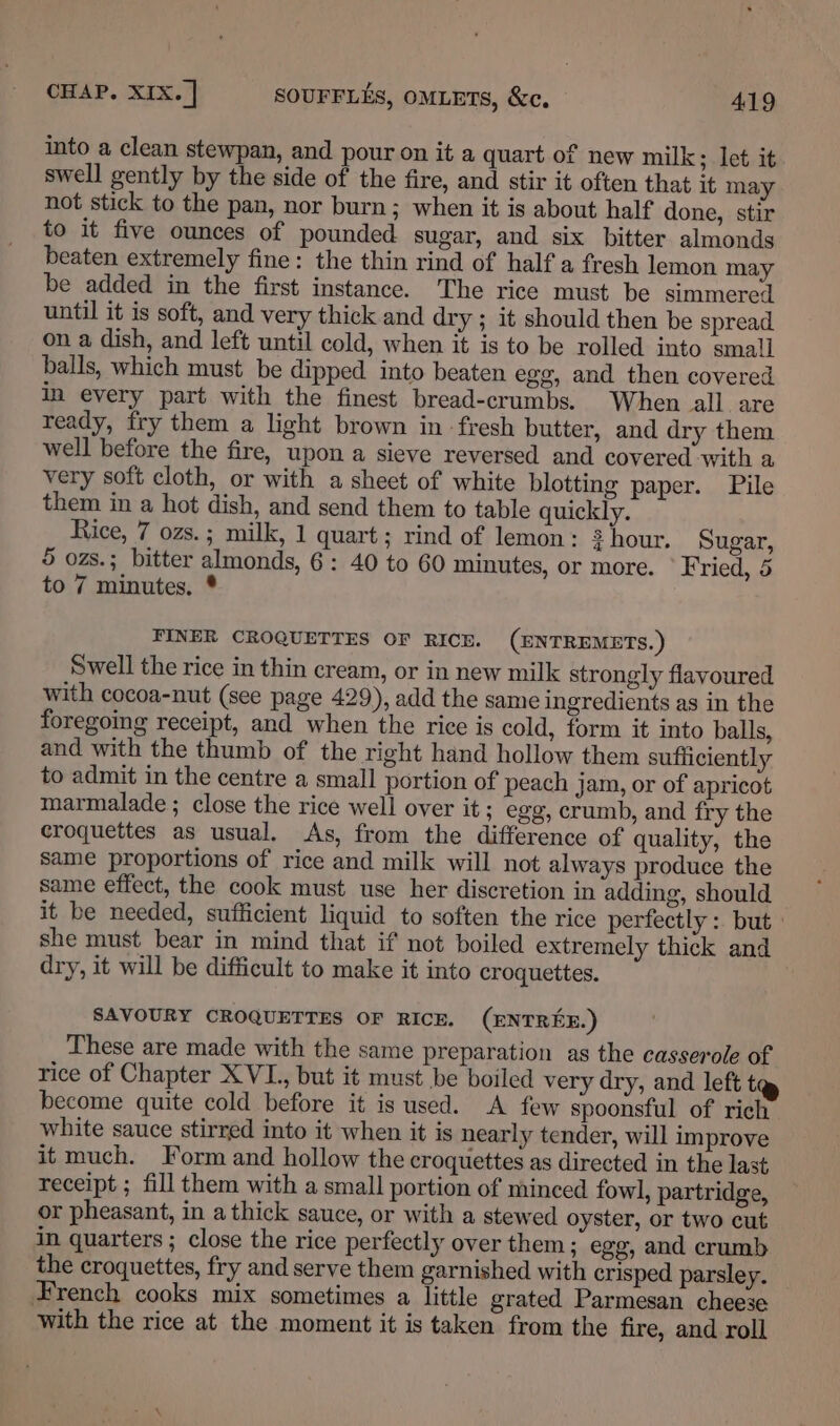 into a clean stewpan, and pour on it a quart of new milk; let it swell gently by the side of the fire, and stir it often that it may not stick to the pan, nor burn; when it is about half done, stir to it five ounces of pounded sugar, and six bitter almonds beaten extremely fine: the thin rind of half a fresh lemon may be added in the first instance. The rice must be simmered until it is soft, and very thick and dry ; it should then be spread on a dish, and left until cold, when it is to be rolled into small balls, which must be dipped into beaten egg, and then covered in every part with the finest bread-crumbs. When all are ready, fry them a light brown in -fresh butter, and dry them well before the fire, upon a sieve reversed and covered with a very soft cloth, or with a sheet of white blotting paper. Pile them in a hot dish, and send them to table quickly. Rice, 7 ozs.; milk, 1 quart; rind of lemon: ?hour. Sugar, 5 ozs.; bitter almonds, 6: 40 to 60 minutes, or more. © Fried, 5 to 7 minutes. * FINER CROGUETTES OF RICH. (ENTREMETS.) Swell the rice in thin cream, or in new milk strongly flavoured with cocoa-nut (see page 429), add the same ingredients as in the foregoing receipt, and when the rice is cold, form it into balls, and with the thumb of the right hand hollow them sufficiently to admit in the centre a small portion of peach jam, or of apricot marmalade ; close the rice well over it ; egg, crumb, and fry the croquettes as usual. As, from the difference of quality, the same proportions of rice and milk will not always produce the same effect, the cook must use her discretion in adding, should it be needed, sufficient liquid to soften the rice perfectly: but: she must bear in mind that if not boiled extremely thick and dry, it will be difficult to make it into croquettes. SAVOURY CROQUETTES OF RICE. (ENTREE.) These are made with the same preparation as the casserole of rice of Chapter XVL., but it must be boiled very dry, and left t become quite cold before it is used. A few spoonsful of rich white sauce stirred into it when it is nearly tender, will improve it much. Form and hollow the croquettes as directed in the last receipt ; fill them with a small portion of minced fowl, partridge, or pheasant, in a thick sauce, or with a stewed oyster, or two cut in quarters ; close the rice perfectly over them; egg, and crumb the croquettes, fry and serve them garnished with crisped parsley. — French cooks mix sometimes a little grated Parmesan cheese with the rice at the moment it is taken from the fire, and roll
