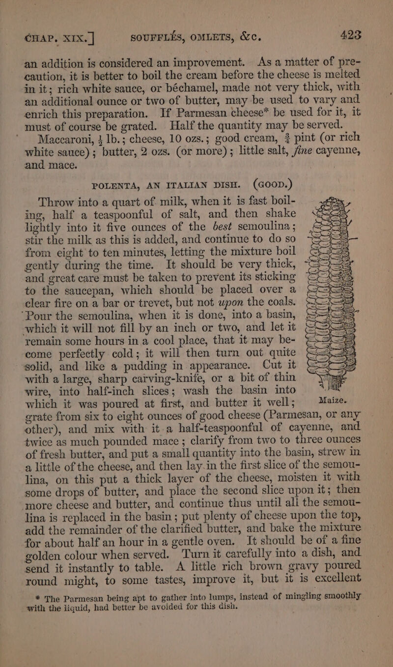 an addition is considered an improvement. Asa matter of pre- caution, it is better to boil the cream before the cheese is melted in it; rich white sauce, or béchamel, made not very thick, with an additional ounce or two of butter, may be used to vary and enrich this preparation. If Parmesan cheese* be used for it, it must of course be grated. Half the quantity may be served. Maccaroni, } lb.; cheese, 10 ozs.; good cream, # pint (or rich white sauce); butter, 2 ozs. (or more) ; little salt, fine cayenne, and mace. . POLENTA, AN ITALIAN DISH. (GOOD.) Throw into a quart of. milk, when it is fast boil- ing, half a teaspoonful of salt, and then shake lightly into it five ounces of the best semoulina ; stir the milk as this is added, and continue to do so from eight to ten minutes, letting the mixture boil gently during the time. It should be very thick, and great care must be taken to prevent its sticking to the saucepan, which should be placed over a clear fire on a bar or trevet, but not upon the coals. ‘Pour the semoulina, when it is done, into a basin, which it will not fill by an inch or two, and let it remain some hours in a cool place, that it may be- come perfectly cold; it will then turn out quite solid, and like a pudding in appearance. Cut it with a large, sharp carving-knife, or a bit of thin wire, into half-inch slices; wash the basin into which it was poured at first, and butter it well; grate from six to eight ounces of good cheese (Parmesan, or any other), and mix with it a half-teaspoonful of cayenne, and twice as much pounded mace ; clarify from two to three ounces of fresh butter, and put a small quantity into the basin, strew in a little of the cheese, and then lay-in the first slice of the semou- lina, on this put a thick layer of the cheese, moisten it with some drops of butter, and place the second slice upon it; then more cheese and butter, and continue thus until ali the semou- lina is replaced in the basin ; put plenty of cheese upon the top, add the remainder of the clarified butter, and bake the mixture for about half an hour in a gentle oven. It should be of a fine golden colour when served. Turn it carefully into a dish, and. send it instantly to table. A little rich brown gravy poured round might, to some tastes, improve it, but it is excellent * The Parmesan being apt to gather into lumps, instead of mingling smoothly. with the iiquid, had better be avoided for this dish.