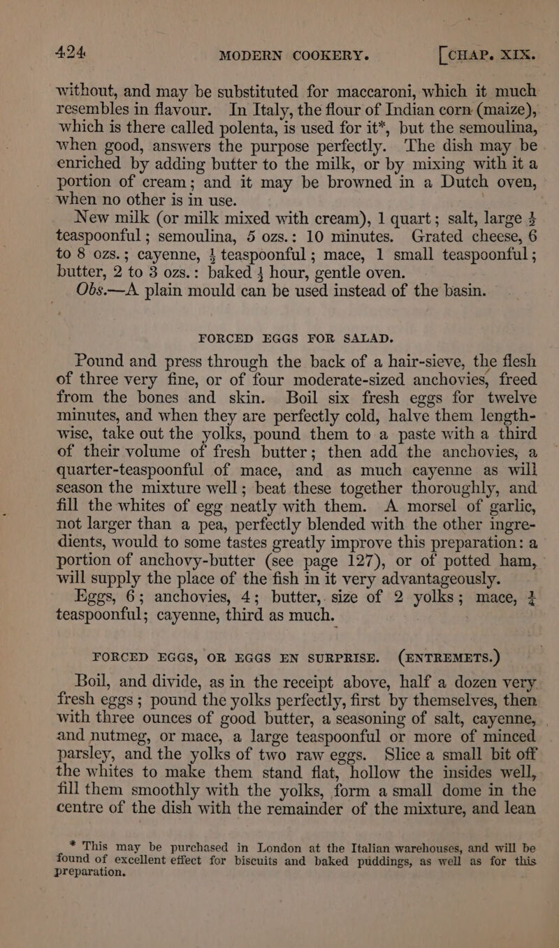 without, and may be substituted for maccaroni, which it much resembles in flavour. In Italy, the flour of Indian corn (maize), which is there called polenta, is used for it*, but the semoulina, when good, answers the purpose perfectly. The dish may be enriched by adding butter to the milk, or by mixing with ita portion of cream; and it may be browned in a Dutch oven, when no other is in use. New milk (or milk mixed with cream), 1 quart; salt, large 4 teaspoonful ; semoulina, 5 ozs.: 10 minutes. Grated cheese, 6 to 8 ozs.; cayenne, 1 teaspoonful ; mace, 1 small teaspoonful ; butter, 2 to 3 ozs.: baked 4 hour, gentle oven. Obs.—A plain mould can be used instead of the basin. FORCED EGGS FOR SALAD. Pound and press through the back of a hair-sieve, the flesh of three very fine, or of four moderate-sized anchovies, freed from the bones and skin. Boil six fresh eggs for twelve minutes, and when they are perfectly cold, halve them length- wise, take out the yolks, pound them to a paste with a third of their volume of fresh butter; then add the anchovies, a quarter-teaspoonful of mace, and as much cayenne as will season the mixture well; beat these together thoroughly, and fill the whites of egg neatly with them. A morsel of garlic, not larger than a pea, perfectly blended with the other ingre- dients, would to some tastes greatly improve this preparation: a portion of anchovy-butter (see page 127), or of potted ham, will supply the place of the fish in it very advantageously. Eggs, 6; anchovies, 4; butter, size of 2 yolks; mace, 4 teaspoonful; cayenne, third as much. FORCED EGGS, OR EGGS EN SURPRISE. (ENTREMETS.) Boil, and divide, as in the receipt above, half a dozen very. fresh eggs ; pound the yolks perfectly, first by themselves, then with three ounces of good butter, a seasoning of salt, cayenne, | and nutmeg, or mace, a large teaspoonful or more of minced parsley, and the yolks of two raw eggs. Slice a small bit off the whites to make them stand flat, hollow the insides well, fill them smoothly with the yolks, form a small dome in the centre of the dish with the remainder of the mixture, and lean * This may be purchased in London at the Italian warehouses, and will be found of excellent effect for biscuits and baked puddings, as well as for this preparation.