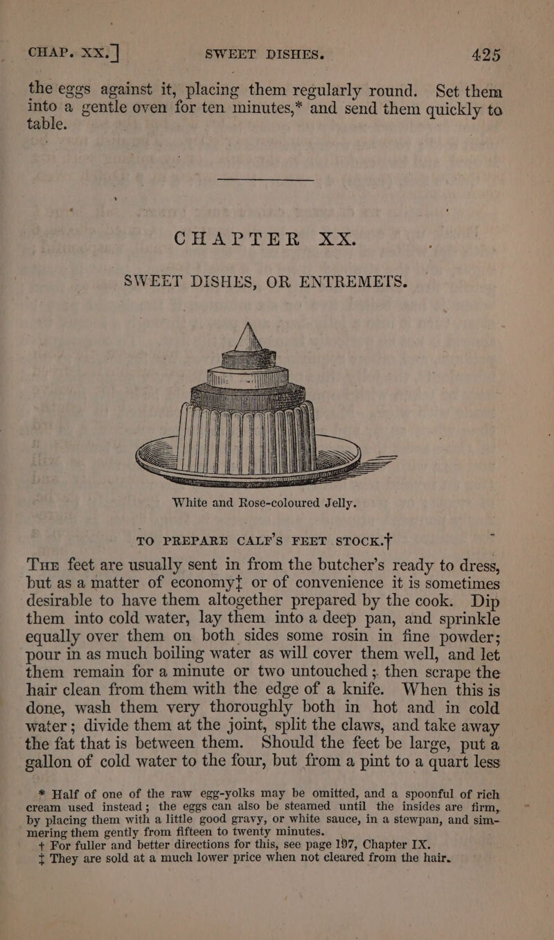 the eggs against it, placing them regularly round. Set them into a gentle oven for ten minutes,* and send them quickly to table. Ca ry ik x. SWEET DISHES, OR ENTREMETS. Tue feet are usually sent in from the butcher’s ready to dress, but as a matter of economy{ or of convenience it is sometimes desirable to have them altogether prepared by the cook. Dip them into cold water, lay them into a deep pan, and sprinkle equally over them on both sides some rosin in fine powder; pour in as much boiling water as will cover them well, and let them remain for a minute or two untouched ; then scrape the hair clean from them with the edge of a knife. When this is done, wash them very thoroughly both in hot and in cold water ; divide them at the joint, split the claws, and take away the fat that is between them. Should the feet be large, put a gallon of cold water to the four, but from a pint to a quart less * Half of one of the raw egg-yolks may be omitted, and a spoonful of rich cream used instead; the eggs can also be steamed until the insides are firm, by placing them with a little good gravy, or white sauce, in a stewpan, and sim-. mering them gently from fifteen to twenty minutes. + For fuller and better directions for this, see page 197, Chapter IX. t They are sold at a much lower price when not cleared from the hair.