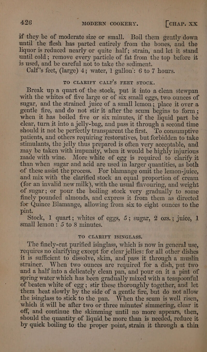 - 4.26 MODERN COOKERY, [cHAP. XX if they be of moderate size or small. Boil them gently down until the flesh has parted entirely from the bones, and the liquor is reduced nearly or quite half; strain, and let it stand until cold; remove every particle of fat from the top before it is used, and be careful not to take the sediment. Calf’s feet, (large) 4; water, 1 gallon’: 6 to 7 hours. TO CLARIFY CALF’S FEET STOCK. Break up a quart of the stock, put it into a clean stewpan with the whites of five large or of six small eggs, two ounces of sugar, and the strained juice of a small lemon; place it over a gentle fire, and do not stir it after the scum begins to form ; when it has boiled five or six minutes, if the liquid part be clear, turn it into a jelly-bag, and pass it through a second time should it not be perfectly transparent the first. To.consumptive patients, and others requiring restoratives, but forbidden to take stimulants, the jelly thus prepared is often very acceptable, and may be taken with impunity, when it would be highly injurious made with wine. More white of egg is required to clarify it than when sugar and acid are used in larger quantities, as both of these assist the process. For blamange omit the lemon-juice, and mix.with the clarified stock an equal proportion of cream (for an invalid new mill), with the usual flavouring, and weight of sugar; or pour the boiling stock very gradually to some finely pounded almonds, and express it from them as directed for Quince Blamange, allowing from six to eight ounces to the int. Stock, 1 quart; whites of eggs, 5; sugar, 2 ozs.; juice, 1 small lemon: 5 to 8 minutes. TO CLARIFY ISINGLASS. The finely-cut purified isinglass, which is now in general use, requires no clarifying except for clear jellies: for.all other dishes it is sufficient to dissolve, skim, and pass it through a muslin strainer. When two ounces are required for a dish, put two and a half into a delicately clean pan, and pour on it a pint of spring water which has been gradually mixed with a teaspoonful of beaten white of egg; stir these thoroughly together, and let them heat slowly by the side of a gentle fire, but do not allow the isinglass to stick to the pan. When the scum is well risen, which it will be after two or three minutes’ simmering, clear it off, and continue the skimming until no more appears, then, should the quantity of liquid be more than is needed, reduce it by quick boiling to the proper point, strain it through a thin