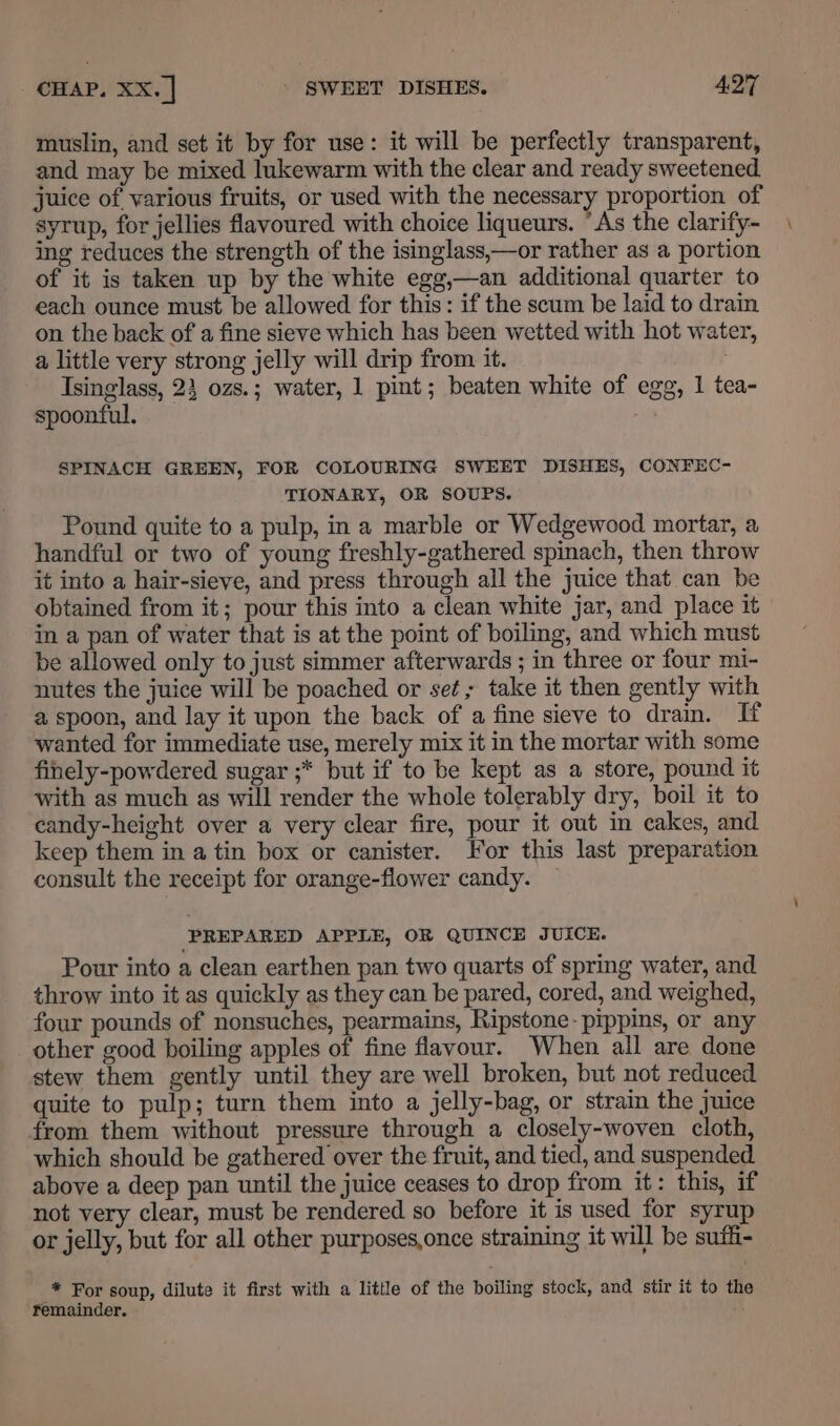 muslin, and set it by for use: it will be perfectly transparent, and may be mixed lukewarm with the clear and ready sweetened. juice of various fruits, or used with the necessary proportion of syrup, for jellies flavoured with choice liqueurs. “As the clarify- ing reduces the strength of the isinglass,—or rather as a portion of it is taken up by the white egg,—an additional quarter to each ounce must be allowed for this: if the scum be laid to drain on the back of a fine sieve which has been wetted with hot water, a little very strong jelly will drip from it. Isinglass, 23 ozs.; water, 1 pint; beaten white of egg, 1 tea- spoonful. SPINACH GREEN, FOR COLOURING SWEET DISHES, CONFEC- TIONARY, OR SOUPS. Pound quite to a pulp, in a marble or Wedgewood mortar, a handful or two of young freshly-gathered spinach, then throw it into a hair-sieve, and press through all the juice that can be obtained from it; pour this into a clean white jar, and place it in a pan of water that is at the point of boiling, and which must be allowed only to just simmer afterwards ; in three or four mi- nutes the juice will be poached or set; take it then gently with a spoon, and lay it upon the back of a fine sieve to dram. If wanted for immediate use, merely mix it in the mortar with some finely-powdered sugar ;* but if to be kept as a store, pound it with as much as will render the whole tolerably dry, boil it to candy-height over a very clear fire, pour it out in cakes, and keep them in a tin box or canister. For this last preparation consult the receipt for orange-flower candy. — PREPARED APPLE, OR QUINCE JUICE. Pour into a clean earthen pan two quarts of spring water, and throw into it as quickly as they can be pared, cored, and weighed, four pounds of nonsuches, pearmains, Ripstone-pippins, or any other good boiling apples of fine flavour. When all are done stew them gently until they are well broken, but not reduced quite to pulp; turn them into a jelly-bag, or strain the juice from them without pressure through a closely-woven cloth, which should be gathered over the fruit, and tied, and suspended above a deep pan until the juice ceases to drop from it: this, if not very clear, must be rendered so before it is used for syrup or jelly, but for all other purposes,once straining it will be suffi- * For soup, dilute it first with a little of the boiling stock, and stir it to the remainder.