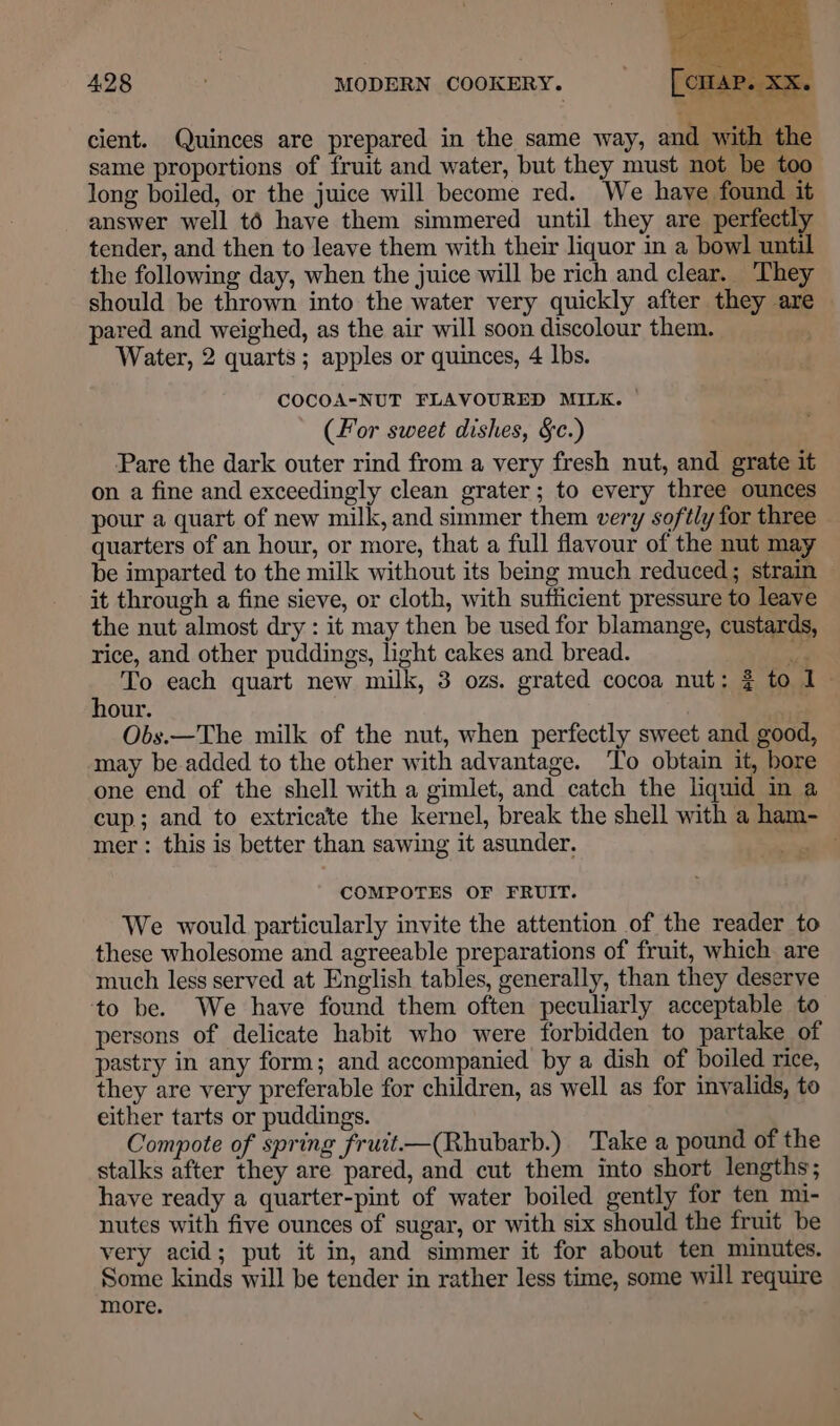 + 428 MODERN COOKERY. cient. Quinces are prepared in the same way, and with the same proportions of fruit and water, but they must not be too long boiled, or the juice will become red. We have found it answer well t6 have them simmered until they are perfectly tender, and then to leave them with their liquor in a bowl until the following day, when the juice will be rich and clear. ‘They should be thrown into the water very quickly after they are pared and weighed, as the air will soon discolour them. Water, 2 quarts; apples or quinces, 4 lbs. COCOA-NUT FLAVOURED MILK. — (For sweet dishes, §c.) Pare the dark outer rind from a very fresh nut, and grate it on a fine and exceedingly clean grater; to every three ounces pour a quart of new milk, and simmer them very softly for three quarters of an hour, or more, that a full flavour of the nut may be imparted to the milk without its being much reduced; strain — it through a fine sieve, or cloth, with sufficient pressure to leave the nut almost dry : it may then be used for blamange, custards, rice, and other puddings, light cakes and bread. ad To each quart new milk, 3 ozs. grated cocoa nut: ¢ to 1 hour. . Obs.—The milk of the nut, when perfectly sweet and good, may be added to the other with advantage. To obtain it, bore one end of the shell with a gimlet, and catch the liquid in a cup; and to extricate the kernel, break the shell with a ham- mer: this is better than sawing it asunder. COMPOTES OF FRUIT. We would particularly invite the attention of the reader to these wholesome and agreeable preparations of fruit, which are much less served at English tables, generally, than they deserve to be. We have found them often peculiarly acceptable to persons of delicate habit who were forbidden to partake of pastry in any form; and accompanied by a dish of boiled rice, they are very preferable for children, as well as for invalids, to either tarts or puddings. Compote of spring fruit-—(Rhubarb.) Take a pound of the stalks after they are pared, and cut them into short lengths; have ready a quarter-pint of water boiled gently for ten mi- nutes with five ounces of sugar, or with six should the fruit be very acid; put it in, and simmer it for about ten minutes. Some kinds will be tender in rather less time, some will require more.