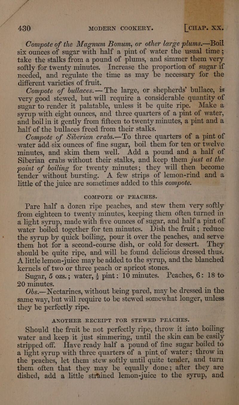 Compote of the Magnum Bonum, or other large plums.—Boil six ounces of sugar with half a pint of water the usual time ; take the stalks from a pound of plums, and simmer them very softly for twenty minutes. Increase the proportion of sugar if needed, and regulate the time as may be necessary for the different varieties of fruit. Compote of bullaces.— The large, or shepherds’ bullace, is very good stewed, but will require a considerable quantity of sugar to render it palatable, unless it be quite ripe. Make a syrup with eight ounces, and three quarters of a pint of water, and boilin it gently from fifteen to twenty minutes, a pint and a half of the bullaces freed from their stalks. ws Compote of Siberian crabs.—To three quarters of a pint of water add six ounces of fine sugar, boil them for ten or twelve minutes, and skim them well. Add a pound and a half of Siberian crabs without their stalks, and keep them just at the point of boiling for twenty minutes; they will then become tender without bursting. A few strips of lemon-rind and a little of the juice are sometimes added to this compote. COMPOTE OF PEACHES. Pare half a dozen ripe peaches, and stew them very softly from eighteen to twenty minutes, keeping them often turned in a light syrup, made with five ounces of sugar, and half a pint of water boiled together for ten minutes. Dish the fruit ; reduce the syrup by quick boiling, pour it over the peaches, and serve them hot for a second-course dish, or cold for dessert. They should be quite ripe, and will be found delicious dressed thus. A little lemon-juice may be added to the syrup, and the blanched kernels of two or three peach or apricot stones. Sugar, 5 ozs.; water, 4 pint: 10 minutes. Peaches, 6: 18 to 20 minutes. Obs.—Nectarines, without being pared, may be dressed in the same way, but will require to be stewed somewhat longer, unless they be perfectly ripe. ANOTHER RECEIPT FOR STEWED PEACHES. Should the fruit be not perfectly ripe, throw it into boiling water and keep it just simmering, until the skin can be easily stripped off. Have ready half a pound of fine sugar boiled to a light syrup with three quarters of a pint.of water; throw in the peaches, let them stew softly until quite tender, and turn them often that they may be equally done; after they are dished, add a little strained lemon-juice to the syrup, and