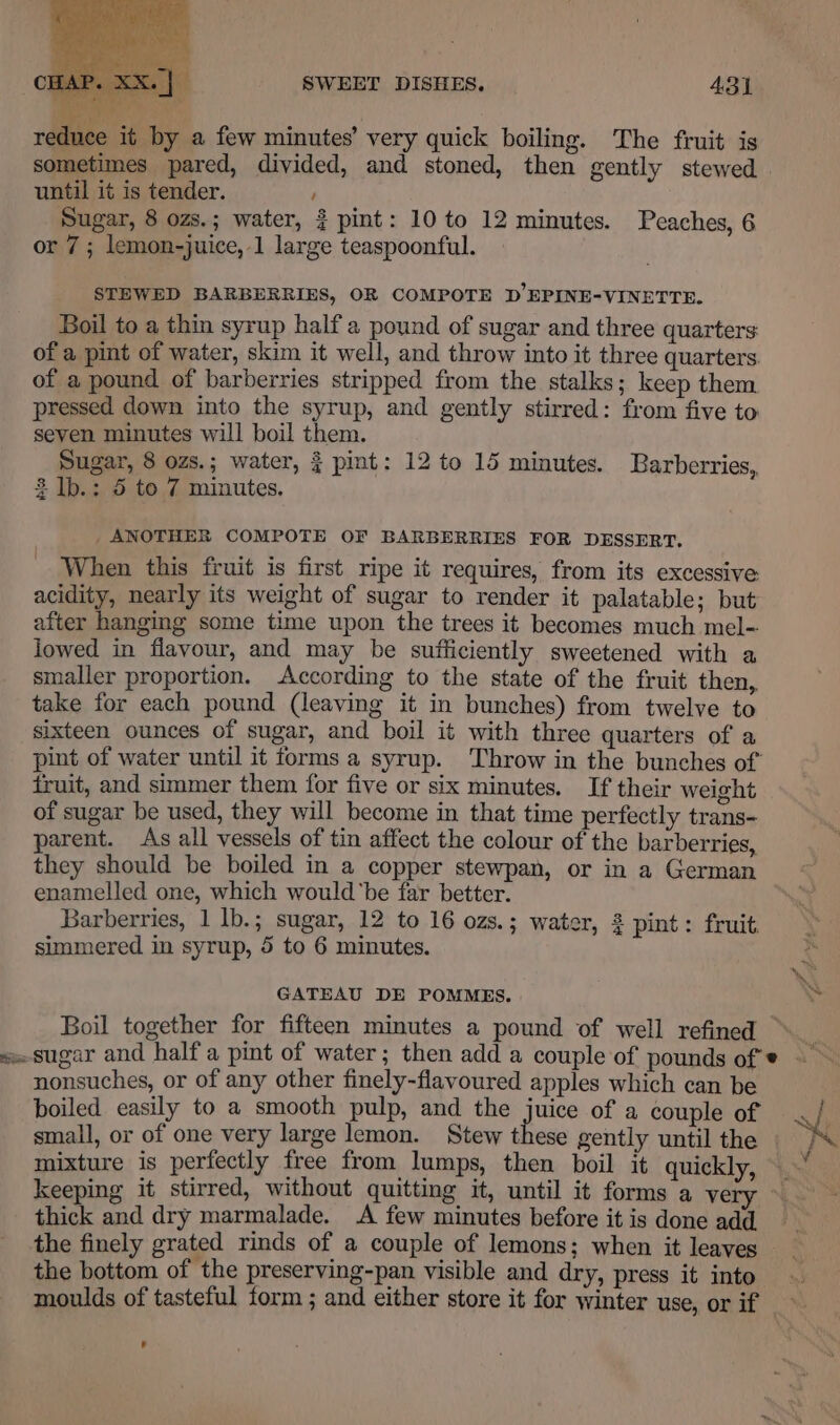 Ars reduce it by a few minutes’ very quick boiling. The fruit is sometimes pared, divided, and stoned, then gently stewed . until it is tender. , Sugar, 8 ozs.; water, } pint: 10 to 12 minutes. Peaches, 6 or 7; lemon-juice, 1 large teaspoonful. STEWED BARBERRIES, OR COMPOTE D’EPINE-VINETTE. Boil to a thin syrup half a pound of sugar and three quarters: of a pint of water, skim it well, and throw into it three quarters. of a pound of barberries stripped from the stalks; keep them pressed down into the syrup, and gently stirred: from five to seven minutes will boil them. 3 |b.: 5 to 7 minutes. ANOTHER COMPOTE OF BARBERRIES FOR DESSERT, When this fruit is first ripe it requires, from its excessive acidity, nearly its weight of sugar to render it palatable; but after hanging some time upon the trees it becomes much mel- lowed in flavour, and may be sufficiently sweetened with a smaller proportion. According to the state of the fruit then, take for each pound (leaving it in bunches) from twelve to sixteen ounces of sugar, and boil it with three quarters of a pint of water until it forms a syrup. Throw in the bunches of fruit, and simmer them for five or six minutes. If their weight of sugar be used, they will become in that time perfectly trans- parent. As all vessels of tin affect the colour of the barberries, they should be boiled in a copper stewpan, or in a German enamelled one, which would be far better. Barberries, 1 lb.; sugar, 12 to 16 ozs.; water, 2 pint: fruit. simmered in syrup, 5 to 6 minutes. : %\ GATEAU DE POMMES. | * Boil together for fifteen minutes a pound of well refined ™_ sugar and half a pint of water; then add a couple of pounds of * nonsuches, or of any other finely-flavoured apples which can be boiled easily to a smooth pulp, and the juice of a couple of small, or of one very large lemon. Stew these gently until the | mixture is perfectly free from lumps, then boil it quickly, keeping it stirred, without quitting it, until it forms a ve thick and dry marmalade. A few minutes before it is done add the finely grated rinds of a couple of lemons; when it leaves the bottom of the preserving-pan visible and dry, press it into moulds of tasteful form ; and either store it for winter use, or if