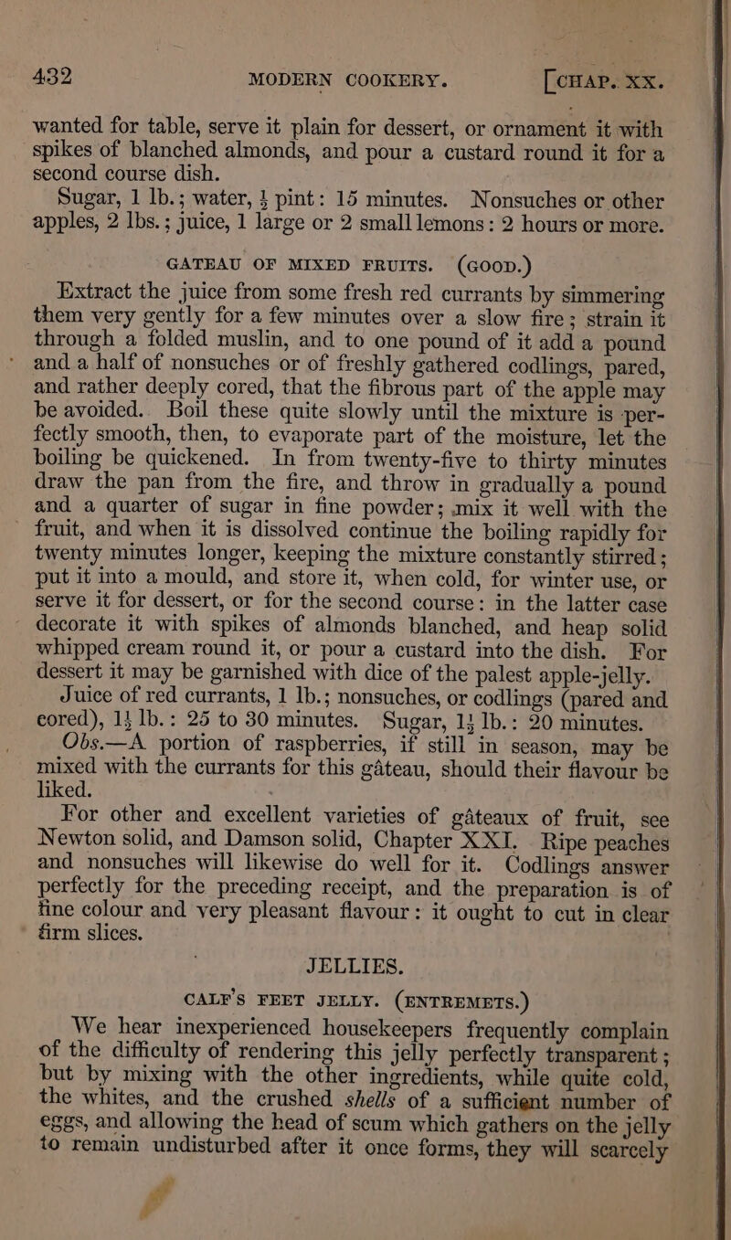 wanted for table, serve it plain for dessert, or ornament it with spikes of blanched almonds, and pour a custard round it for a second course dish. Sugar, 1 lb.; water, } pint: 15 minutes. Nonsuches or other apples, 2 lbs. ; juice, 1 large or 2 small lemons: 2 hours or more. GATEAU OF MIXED FRUITS. (GOOD.) Extract the juice from some fresh red currants by simmering them very gently for a few minutes over a slow fire; strain it through a folded muslin, and to one pound of it add a pound and a half of nonsuches or of freshly gathered codlings, pared, and rather deeply cored, that the fibrous part of the apple may be avoided. Boil these quite slowly until the mixture is -per- fectly smooth, then, to evaporate part of the moisture, let the boiling be quickened. In from twenty-five to thirty minutes draw the pan from the fire, and throw in gradually a pound and a quarter of sugar in fine powder; .mix it well with the _ fruit, and when it is dissolved continue the boiling rapidly for twenty minutes longer, keeping the mixture constantly stirred ; put it into a mould, and store it, when cold, for winter use, or serve it for dessert, or for the second course: in the latter case - decorate it with spikes of almonds blanched, and heap solid whipped cream round it, or pour a custard into the dish. For dessert it may be garnished with dice of the palest apple-jelly. Juice of red currants, 1 lb.; nonsuches, or codlings (pared and eored), 1} lb.: 25 to 30 minutes. Sugar, 11 1b.: 20 minutes. Obs.—A portion of raspberries, if still in season, may be mixed with the currants for this gdteau, should their flavour be liked. ; For other and excellent varieties of gateaux of fruit, sce Newton solid, and Damson solid, Chapter XXI. Ripe peaches and nonsuches will likewise do well for it. Codlings answer perfectly for the preceding receipt, and the preparation is of fine colour and very pleasant flavour: it ought to cut in clear éirm slices. . JELLIES. CAL¥’S FEET JELLY. (ENTREMETS.) We hear inexperienced housekeepers frequently complain of the difficulty of rendering this jelly perfectly transparent ; but by mixing with the other ingredients, while quite cold, the whites, and the crushed shells of a sufficient number of eggs, and allowing the head of scum which gathers on the jelly to remain undisturbed after it once forms, they will scarcely ev ,