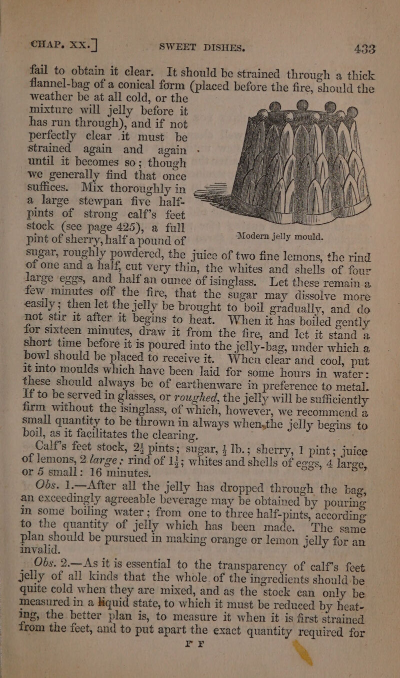 fail to obtain it clear. It should be strained through a thick flannel-bag of a conical form (placed before the fire, should the weather be at all cold, or the mixture will jelly before it has run through), and if not perfectly clear it must be strained again and again until it becomes so; though we generally find that once suffices. Mix thoroughly in —== a large stewpan five half- pints of strong calf’s feet stock (see page 425), a full pint of sherry, halfa pound of sugar, roughly powdered, the juice of two fine lemons, the rind of one and a half, cut very thin, the whites and shells of four large eggs, and half an ounce of isinglass. Let these remain a few minutes off the fire, that the sugar may dissolve more easily; then let the jelly be brought to boil gradually, and do not stir it after it begins to heat. When it has boiled gently for sixteen minutes, draw it from the fire, and let it stand a short time before it is poured into the jelly-bag, under which a bowl should be placed to receive it. When clear and cool, put it into moulds which have been laid for some hours in water: these should always be of earthenware in preference to metal. If to be served in glasses, or roughed, the jelly will be sufficiently firm without the isinglass, of which, however, we recommend a small quantity to be thrown in always when,the jelly begins to boil, as it facilitates the clearing. . Calf’s feet stock, 21 pints; sugar, } Ib.; sherry, 1 pint; juice of lemons, 2 large ; rind of 11; whites and shells of eggs, 4 large, or 5 small: 16 minutes. Obs. 1.—After all the jelly has dropped through the bag, an exceedingly agreeable beverage may be obtained by pouring in some boiling water; from one to three half-pints, according to the quantity of jelly which has been made. The same plan should be pursued in making orange or lemon jelly for an invalid. Obs. 2.—As it is essential to the transparency of calf’s feet jelly of all kinds that the whole. of the ingredients should be quite cold when they are mixed, and as the stock can only be measured in a kiquid state, to which it must be reduced by heat- ing, the better plan is, to measure it when it is first strained from the feet, and to put apart the exact quantity required for FF