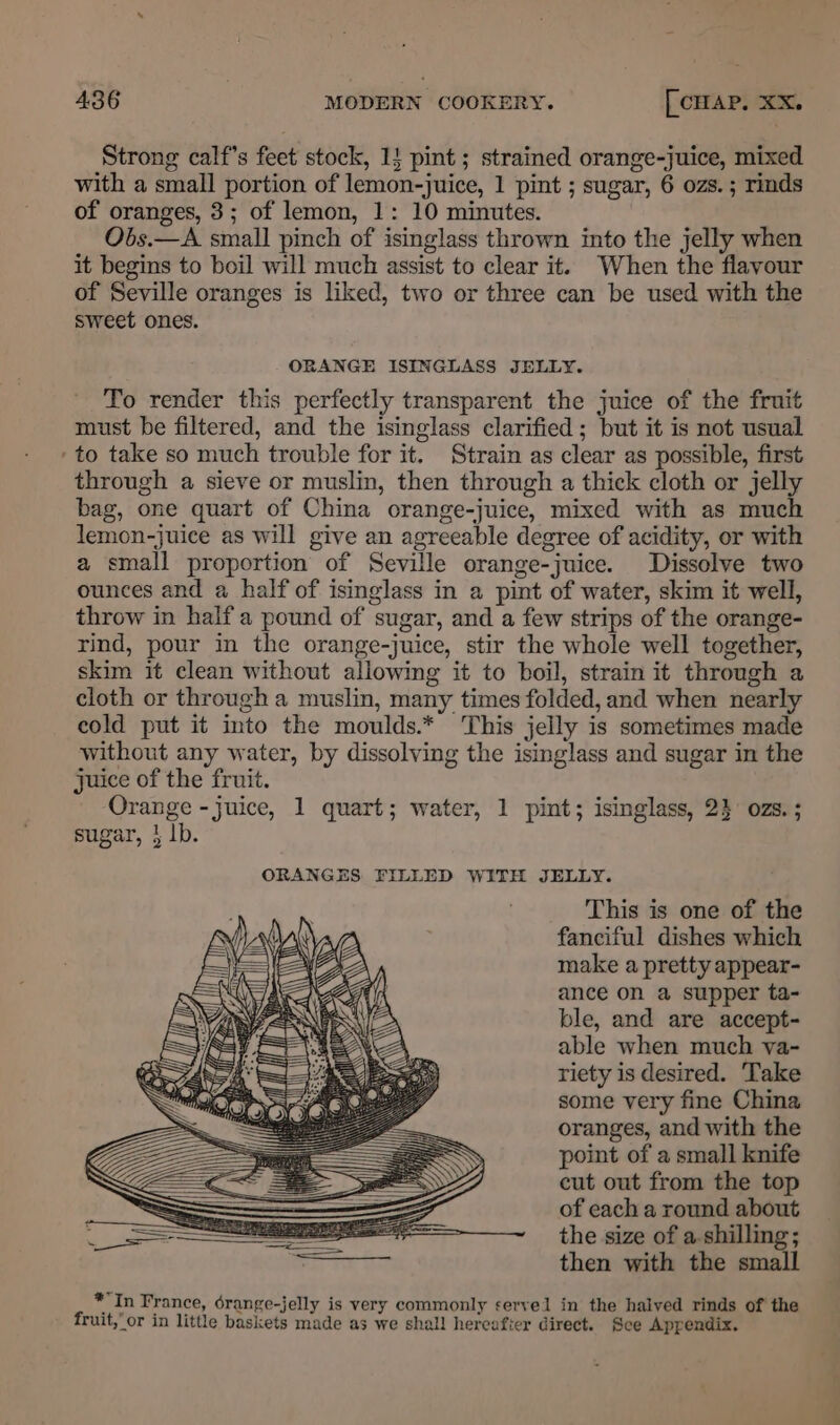 Strong calf’s feet stock, 1! pint ; strained orange-juice, mixed with a small portion of lemon-juice, 1 pint ; sugar, 6 ozs. ; rinds of oranges, 3; of lemon, 1: 10 minutes. Obs.—A small pinch of isinglass thrown into the jelly when it begins to boil will much assist to clear it. When the flavour of Seville oranges is liked, two or three can be used with the Sweet ones. ORANGE ISINGLASS JELLY. To render this perfectly transparent the juice of the fruit must be filtered, and the isinglass clarified; but it is not usual to take so much trouble for it. Strain as clear as possible, first through a sieve or muslin, then through a thick cloth or jelly bag, one quart of China orange-juice, mixed with as much lemon-juice as will give an agreeable degree of acidity, or with a small proportion of Seville orange-juice. Dissolve two ounces and a half of isinglass in a pint of water, skim it well, throw in half a pound of sugar, and a few strips of the orange- rind, pour in the orange-juice, stir the whole well together, skim it clean without allowing it to boil, strain it through a cloth or through a muslin, many times folded, and when nearly cold put it into the moulds.* This jelly is sometimes made without any water, by dissolving the isinglass and sugar in the juice of the fruit. Orange - juice, 1 quart; water, 1 pint; isinglass, 2} ozs. ; sugar, } lb. ORANGES FILLED WITH JELLY. This is one of the fanciful dishes which make a pretty appear- ance on a supper ta- ble, and are accept- able when much yva- riety is desired. Take some very fine China oranges, and with the point of a small knife cut out from the top of each a round about the size of a-shilling ; then with the small *In France, érange-jelly is very commonly servel in the halved rinds of the fruit,” or in little baskets made as we shall hereafter direct. Sce Appendix. + alia