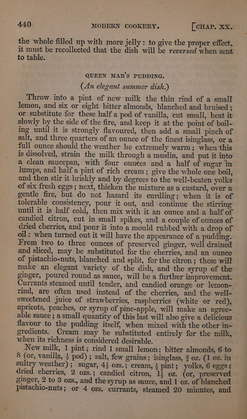 the whole filled up with more jelly : to give the proper effect, it must be recollected that the dish will be reversed when sent, to table. QUEEN MAB’S PUDDING. (An elegant summer dish.) Throw into a pint of new milk the thin rind of a small Jemon, and six or eight bitter almonds, blanched and bruised ; or substitute for these half a pod of vanilla, cut small, heat it slowly by the side of the fire, and keep it at the point of boil- ing until it is strongly flavoured, then add a small pinch of salt, and three quarters of an ounce of the finest isinglass, or a full ounce should the weather be extremely warm; when this is dissolved, strain the milk through a muslin, and put it into: a clean saucepan, with four ounces and a half of sugar in lumps, and half a pint of rich cream; give the whole one boil, and then stir it briskly and by degrees to the well-beaten yolks - of six fresh eggs ; next, thicken the mixture as a custard, over a gentle fire, but do not hazard its curdling; when it is of tolerable consistency, pour it out, and continue the stirring until it is half cold, then mix with it an ounce and a half of candied citron, cut in small spikes, and a couple of ounces of dried cherries, and pour it into a mould rubbed with a drop of oil: when turned out it will have the appearance of a pudding. Hrom two to three ounces of preserved ginger, well drained and sliced, may be substituted for the cherries, and an ounce of pistachio-nuts, blanched and split, for the citron; these will make an elegant variety of the dish, and the syrup of the ginger, poured round as sauce, will be a further improvement. Currants steamed until tender, and candied orange or lemon-. rind, are often used instead of the cherries, and the well- sweetened juice of strawberries, raspberries (white or red), apricots, peaches, or syrup of pine-apple, will make an agree= able sauce; a small quantity of this last will also give a delicious flavour to the pudding itself, when mixed with the other in- gredients. Cream may be substituted entirely for the milk, when its richness is considered desirable. New milk, 1 pint; rind 1 small lemon; bitter almonds, 6 to 8 (or, vanilla, } pod) ; salt, few grains; isinglass, $ oz. (1 oz. in sultry weather) ; sugar, 43 ozs. ; cream, } pint; yolks, 6 egess dried cherries, 2 ozs.; candied citron, 1} oz. (or, preserved ginger, 2 to 3 ozs., and the syrup as sauce, and 1 oz. of blanched. pistachio-nuts; or 4 ozs. currants, steamed 20 minutes, and