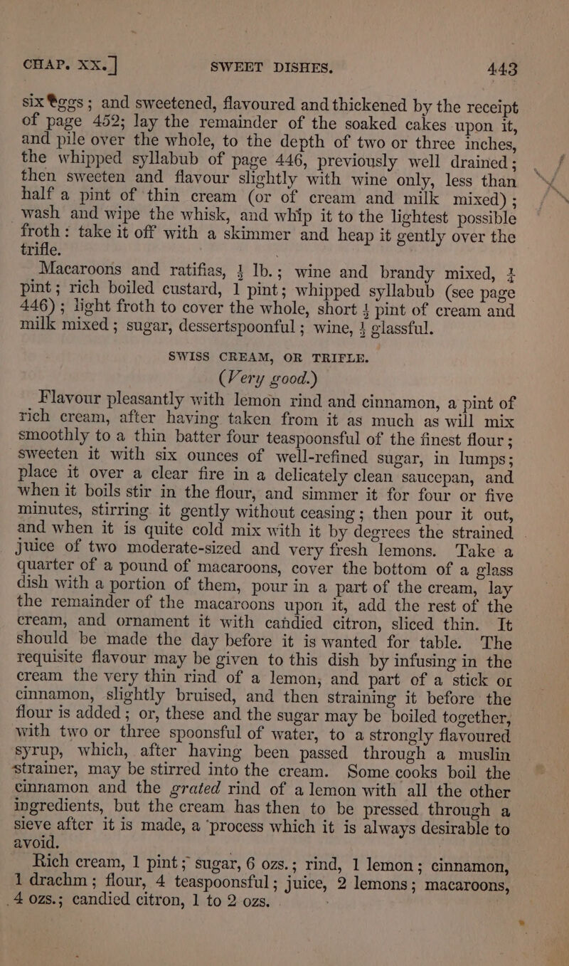 six®ges; and sweetened, flavoured and thickened by the receipt of page 452; lay the remainder of the soaked cakes upon it, and pile over the whole, to the depth of two or three inches, the whipped syllabub of page 446, previously well drained ; then sweeten and flavour slightly with wine only, less than half a pint of thin cream (or of cream and milk mixed) ; wash and wipe the whisk, and whip it to the lightest possible froth : take it off with a skimmer and heap it gently over the trifle. Macaroons and ratifias, 1 Ib.; wine and brandy mixed, 4 pint; rich boiled custard, 1 pint; whipped syllabub (see page 446); light froth to cover the whole, short 4 pint of cream and milk mixed ; sugar, dessertspoonful ; wine, 1 elassful. SWISS CREAM, OR TRIFLE. (Very good.) Flavour pleasantly with lemon rind and cinnamon, a pint of rich cream, after having taken from it as much as will mix smoothly to a thin batter four teaspoonsful of the finest flour ; sweeten it with six ounces of well-refined sugar, in lumps ; place it over a clear fire in a delicately clean saucepan, and when it boils stir in the flour, and simmer it for four or five minutes, stirring it gently without ceasing ; then pour it out, and when it is quite cold mix with it by degrees the strained . juice of two moderate-sized and very fresh lemons. Take a quarter of a pound of macaroons, cover the bottom of a glass dish with a portion of them, pour in a part of the cream, lay the remainder of the macaroons upon it, add the rest of the cream, and ornament it with candied citron, sliced thin. It should be made the day before it is wanted for table. The requisite flavour may be given to this dish by infusing in the cream the very thin rind of a lemon, and part of a stick or cinnamon, slightly bruised, and then straining it before the flour is added ; or, these and the sugar may be boiled together, with two or three spoonsful of water, to a strongly flavoured syrup, which, after having been passed through a muslin strainer, may be stirred into the cream. Some cooks boil the cinnamon and the grated rind of a lemon with all the other ingredients, but the cream has then to be pressed through a sieve after it is made, a ‘process which it is always desirable to avoid. Rich cream, 1 pint; sugar, 6 ozs.; rind, 1 lemon ; cinnamon, 1 drachm ; flour, 4 teaspoonsful ; juice, 2 lemons; macaroons, 4 ozs.; candied citron, 1 to 2 ozs.