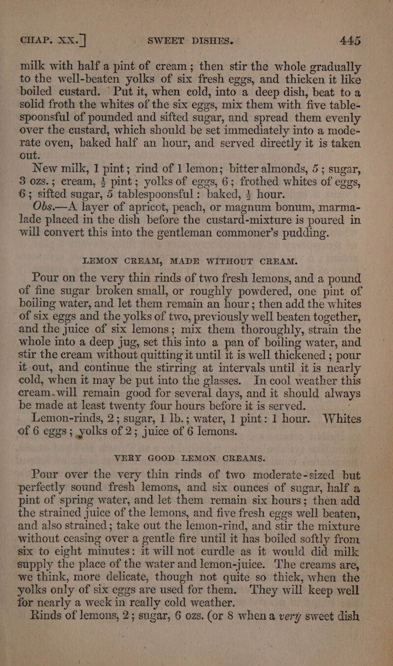 _ milk with half a pint of cream; then stir the whole gradually to the well-beaten yolks of six fresh eggs, and thicken it like ‘boiled custard. Put it, when cold, into a deep dish, beat to a solid froth the whites of the six eggs, mix them with five table- spoonsful of pounded and sifted sugar, and spread them evenly over the custard, which should be set immediately into a mode- rate oven, baked half an hour, and served directly it is taken out. New milk, 1 pint; rind of 1 lemon; bitter almonds, 5; sugar, 3 ozs.; cream, $ pint; yolks of eggs, 6; frothed whites of eggs, 6; sifted sugar, 5 tablespoonsful: baked, } hour. Obs.—A layer of apricot, peach, or magnum bonum, marma- lade placed in the dish before the custard-mixture is poured in will convert this into the gentleman commoner’s pudding. LEMON CREAM, MADE WITHOUT CREAM. Pour on the very thin rinds of two fresh lemons, and a pound of fine sugar broken small, or roughly powdered, one pint of boiling water, and let them remain an hour ; then add the whites of six eggs and the yolks of two, previously well beaten together, and the juice of six lemons; mix them thoroughly, strain the whole into a deep jug, set this into a pan of boiling water, and stir the cream without quitting it until it is well thickened ; pour it out, and continue the stirring at intervals until it is nearly cold, when it may be put into the glasses. In cool weather this cream.will remain good for several days, and it should always be made at least twenty four hours before it is served. Lemon-rinds, 2; sugar, 1 lb.; water, 1 pint: 1 hour. Whites . of 6 eggs; yolks of 2; juice of 6 lemons. VERY GOOD LEMON, CREAMS. Pour over the very thin rinds of two moderate-sized but perfectly sound fresh lemons, and six ounces of sugar, half a pint of spring water, and let them remain six hours; then add the strained juice of the lemons, and five fresh eggs well beaten, and also strained; take out the lemon-rind, and stir the mixture without ceasing over a gentle fire until it has boiled softly from six to eight minutes: it will not curdle as it would did milk supply the place of the water and lemon-juice. The creams are, we think, more delicate, though not quite so thick, when the yolks only of six eggs are used for them. They will keep well for nearly a week in really cold weather. Rinds of lemons, 2; sugar, 6 ozs. (or 8 whena very sweet dish