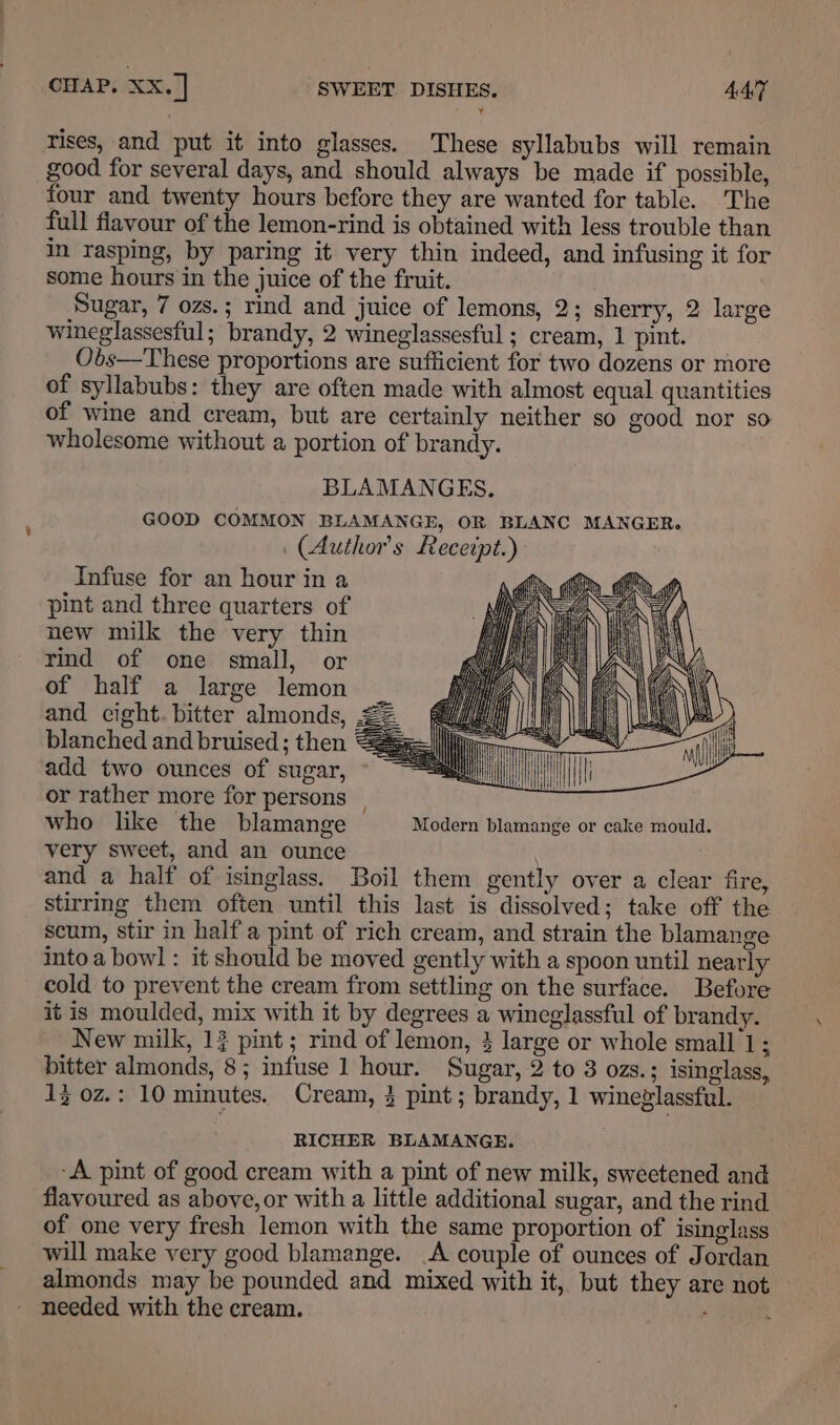 rises, and put it into glasses. These syllabubs will remain good for several days, and should always be made if possible, four and twenty hours before they are wanted for table. The full fiavour of the lemon-rind is obtained with less trouble than in rasping, by paring it very thin indeed, and infusing it for some hours in the juice of the fruit. Sugar, 7 ozs.; rind and juice of lemons, 2; sherry, 2 large wineglassesful; brandy, 2 wineglassesful ; cream, 1 pint. Obs—These proportions are sufficient for two dozens or more of syllabubs: they are often made with almost equal quantities of wine and cream, but are certainly neither so good nor so wholesome without a portion of brandy. BLAMANGES. GOOD COMMON BLAMANGE, OR BLANC MANGER. (Authors Recerpt.) Infuse for an hour in a pint and three quarters of new milk the very thin rind of one small, or of half a large lemon and cight. bitter almonds, 22 blanched and bruised; then = add two ounces of sugar, or rather more for persons | who like the blamange Modern blamange or cake mould. very sweet, and an ounce and a half of isinglass. Boil them gently over a clear fire, stirring them often until this last is dissolved; take off the scum, stir in half a pint of rich cream, and strain the blamange intoa bowl : it should be moved gently with a spoon until nearly cold to prevent the cream from settling on the surface. Before it is moulded, mix with it by degrees a wineglassful of brandy. New milk, 1} pint ; rind of lemon, 3 large or whole small 1; bitter almonds, 8; infuse 1 hour. Sugar, 2 to 3 ozs.; isinglass, 13 0z.: 10 minutes. Cream, 3 pint; brandy, 1 wineglassful. RICHER BLAMANGE. ‘A pint of good cream with a pint of new milk, sweetened and flavoured as above, or with a little additional sugar, and the rind of one very fresh lemon with the same proportion of isinglass will make very good blamange. A couple of ounces of Jordan almonds may be pounded and mixed with it, but they are not — needed with the cream.