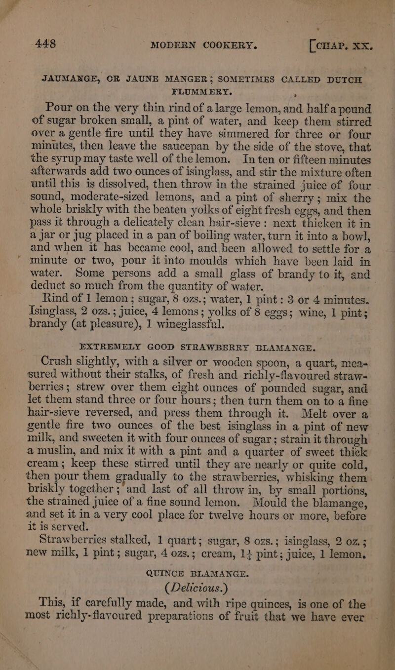* JAUMANGE, CK JAUNE MANGER; SOMETIMES CALLED DUTCH FLUMMERY. ; Pour on the very thin rind of a large lemon, and halfa pound of sugar broken small, a pint of water, and keep them stirred over a gentle fire until they have simmered for three or four minutes, then leave the saucepan by the side of the stove, that the syrup may taste well of thelemon. In ten or fifteen minutes afterwards add two ounces of isinglass, and stir the mixture often until this is dissolved, then throw in the strained juice of four sound, moderate-sized lemons, and a pint of sherry; mix the whole briskly with the beaten yolks of eight fresh eggs, and then pass it through a delicately clean hair-sieve: next thicken it in a jar or jug placed in a pan of boiling water, turn it into a bowl, and when it has became cool, and been allowed to settle for a minute or two, pour it into moulds which have been laid in water. Some persons add a small glass of brandy to it, and deduct so much from the quantity of water. Rind of 1 lemon ; sugar, 8 ozs.; water, 1 pint: 3 or 4 minutes. Isinglass, 2 ozs. ; juice, 4 lemons; yolks of 8 eggs; wine, 1 pint; brandy (at pleasure), 1 wineglassful. EXTREMELY GCOD STRAWBERRY BLAMANGE. Crush slightly, with a silver or wooden spoon, a quart, mea- sured without their stalks, of fresh and richly-flavoured straw- berries; strew over them eight ounces of pounded sugar, and let them stand three or four hours; then turn them on to a fine hair-sieve reversed, and press them through it. Melt over a gentle fire two ounces of the best isinglass in a pint of new milk, and sweeten it with four ounces of sugar; strain it through a muslin, and mix it with a pint and a quarter of sweet thick cream; keep these stirred until they are nearly or quite cold, briskly together ;’and last of all throw in, by small portions, the strained juice of a fine sound lemon. Mould the blamange, and set it in a very cool place for twelve hours or more, before it is served. Strawberries stalked, 1 quart; sugar, 8 ozs.; isinglass, 2 oz. 3 new milk, 1 pint; sugar, 4 ozs.; cream, 11 pint; juice, 1 lemon, QUINCE BLAMANGE. (Delicious.) This, if carefully made, and with ripe quinces, is one of the most richly-flavoured preparations of fruit that we have ever ee