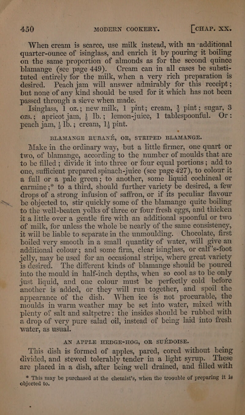 When cream is scarce, use milk instead, with an additional quarter-ounce of isinglass, and enrich it by pouring it boiling blamange (sce page 449). Cream can in all cases be substi- tuted entirely for the milk, when a very rich preparation is desired. Peach jam will answer admirably for this receipt ; but none of any kind should be used for it which has not been passed through a sieve when made. Isinglass, 1 0z.; new milk, 1 pint; cream, } pint; sugar, 3 ozs.; apricot jam, } lb.; lemon-juice, 1 tablespoonful. Or: peach jam, } lb.; cream, 1} pint. BLAMANGE RUBANK, OR, STRIPED BLAMANGE. Make in the ordinary way, but a little firmer, one quart or two, of blamange, according to the number of moulds that are to be filled ; divide it into three or four equal portions; add to one, sufficient prepared spinach-juice (see page 427), to colour it a full or a pale green; to another, some liquid cochineal or carmine ;* to a third, should further variety be desired, a few drops of a strong infusion of saffron, or if its peculiar flavour be objected to, stir quickly some of the blamange quite boiling to the well-beaten yolks of three or four fresh eggs, and thicken it a little over a gentle fire with an additional spoonful or two of milk, for unless the whole be nearly of the same consistency, it will be liable to separate in the unmoulding. Chocolate, first boiled very smooth in a small quantity of water, will give an additional colour; and some firm, clear isinglass, or calf’s-foot jelly, may be used for an occasional stripe, where great variety is desired. The different kinds of blamange should be poured into the mould in half-inch depths, when so cool as to be only just liquid, and one colour must be perfectly cold before another is added, or they will run together, and spoil the appearance of the dish. When ice is not procurable, the moulds in warm weather may be set into water, mixed with plenty of salt and saltpetre: the insides should be rubbed with a drop of very pure salad oil, instead of being laid into fresh water, as usual. ; AN APPLE HEDGE-HOG, OR SUEDOISE. This dish is formed of apples, pared, cored without being divided, and stewed tolerably tender in a light syrup. These are placed in a dish, after being well drained, and filled with * This may be purchased at the chemist’s, when the troouble of preparing it is objected to.