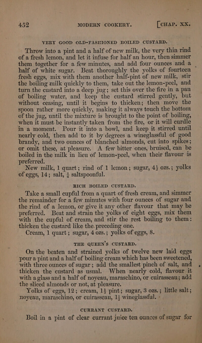 VERY GOOD OLD-FASEIONED BOILED CUSTARD. Throw into a pint and a half of new milk, the very thin rind of a fresh lemon, and let it infuse for half an hour, then simmer half of white sugar. Beat thoroughly the yolks of fourteen fresh eggs, mix with them another half-pint of new milk, stir the boiling milk quickly to them, take out the lemon-peel, and turn the custard into a deep jug; set this over the fire in a pan of boiling water, and keep the custard stirred gently, but without ceasing, until it begins to thicken; then move the spoon rather more quickly, making it always touch the bottom of the jug, until the mixture is brought to the point of boiling, when it must be instantly taken from the fire, or it will curdle in a moment. Pour it into a bowl, and keep it stirred until nearly cold, then add to it by degrees a wineglassful of good brandy, and two ounces of blanched almonds, cut into spikes; or omit these, at pleasure. A few bitter ones, bruised, can be boiled in the milk in lieu of lemon-peel, when their flavour is preferred. New milk, 1 quart; rind of 1 lemon; sugar, 4} ozs.; yolks of egos, 14; salt, + saltspoonful. RICH BOILED CUSTARD. Take a small cupful from a quart of fresh cream, and simmer the remainder for a few minutes with four ounces of sugar and the rind of a lemon, or give it any other flavour that may be preferred. Beat and strain the yolks of eight eggs, mix them with the cupful of cream, and stir the rest boiling to them: thicken the custard like the. preceding one. Cream, 1 quart; sugar, 4 0zs.; yolks of eggs, 8. THE QUEEN’S CUSTARD. On the beaten and strained yolks of twelve new laid eggs pour a pint and a half of boiling cream which has been sweetened, with three ounces of sugar; add the smallest pinch of salt, and thicken the custard as usual. When nearly cold, flavour it with a glass and a half of noyeau, maraschino, or cuirasseau; add the sliced almonds or not, at pleasure. Yolks of eggs, 12; cream, 14 pint; sugar, 3 ozs. ; little salt; noyeau, maraschino, or cuirasseau, 14 wineglassful. - CURRANT CUSTARD. Boil in a pint of clear currant juice ten ounces of sugar for Sa Nao “ile