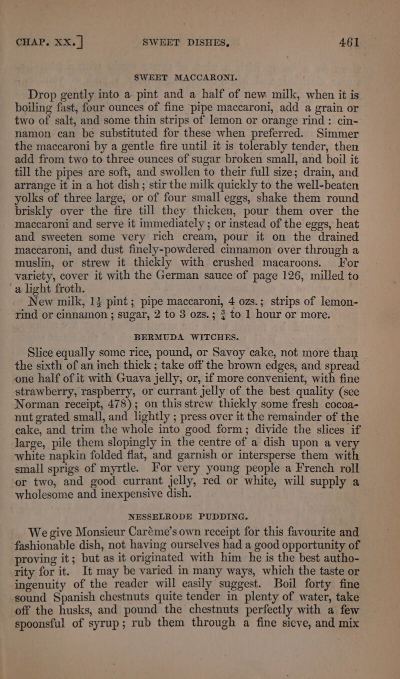 SWEET MACCARONI. Drop gently into a pint and a half of new milk, when it is. boiling fast, four ounces of fine pipe maccaroni, add a grain or two of salt, and some thin strips of lemon or orange rind: cin- namon can be substituted for these when preferred. Simmer the maccaroni by a gentle fire until it is tolerably tender, then add from two to three ounces of sugar broken small, and boil it till the pipes are soft, and swollen to their full size; drain, and arrange it in a hot dish; stir the milk quickly to the well-beaten yolks of three large, or of four small eggs, shake them round briskly over the fire till they thicken, pour them over the maccaroni and serve it immediately ; or instead of the eggs, heat and sweeten some very rich cream, pour it on the drained maccaroni, and dust finely-powdered cinnamon over through a muslin, or strew it thickly with crushed macaroons. For variety, cover it with the German sauce of page 126, milled to ‘a light froth. New milk, 13 pint ; pipe maccaroni, 4 ozs.; strips of lemon- rind or cinnamon ; sugar, 2 to 3 ozs.; ¢ to 1 hour or more. BERMUDA WITCHES. Slice equally some rice, pound, or Savoy cake, not more than the sixth of an inch thick ; take off the brown edges, and spread one half of it with Guava jelly, or, if more convenient, with fine strawberry, raspberry, or currant jelly of the best quality (see Norman receipt, 478); on this strew thickly some fresh cocoa- nut grated small, and lightly ; press over it the remainder of the cake, and trim the whole into good form; divide the slices if large, pile them slopingly in the centre of a dish upon a very white napkin folded flat, and garnish or intersperse them with small sprigs of myrtle. or very young people a French roll or two, and good currant jelly, red or white, will supply a wholesome and inexpensive dish. NESSELRODE PUDDING. We give Monsieur Caréme’s own receipt for this favourite and fashionable dish, not having ourselves had a good opportunity of proving it; but as it originated with him he is the best autho- rity for it. It may be varied in many ways, which the taste or ingenuity of the reader will easily suggest. Boil forty fine sound Spanish chestnuts quite tender in plenty of water, take off the husks, and pound the chestnuts perfectly with a few spoonsful of syrup; rub them through a fine sieve, and mix