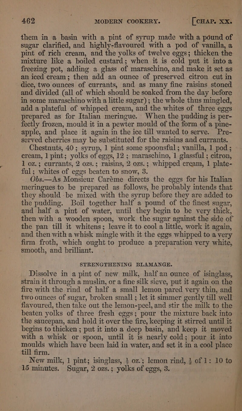 them in a basin with a pint of syrup made with a pound of sugar clarified, and highly-flavoured with a pod of vanilla, a pint of rich cream, and the yolks of twelve eggs; thicken the mixture like a boiled custard; when it is cold put it intoa freezing pot, adding a glass of maraschino, and make it set as an iced cream; then add an ounce of preserved citron cut in dice, two ounces of currants, and as many fine raisins stoned and divided (all of which should be soaked from the day before in some maraschino with a little sugar) ; the whole thus mingled, add a plateful of whipped cream, and the whites of three eggs prepared as for Italian meringue. When the pudding is per- fectly frozen, mould it in a pewter mould of the form of a pine- apple, and place it again in the ice till wanted to serve. Pre- served cherries may be substituted for the raisins and currants. Chestnuts, 40; syrup, 1 pint some spoonsful ; vanilla, 1 pod ; cream, 1 pint; yolks of eggs, 12 ; maraschino, 1 glassful ; citron, 1 oz.; currants, 2 ozs.; raisins, 2 ozs.; whipped cream, 1 plate- ful; whites of eggs beaten to snow, 3. Obs.—As Monsieur Caréme directs the eggs for his Italian meringues to be prepared as follows, he probably intends that they should -be mixed with the syrup before they are added to the pudding. Boil together half a pound of the finest sugar, and half a pint of water, until they begin to be very thick, then with a wooden spoon, work the sugar against the side of the pan till it whitens; leave it to cool a little, work it again, and then with a whisk mingle with it the eggs whipped to a very firm froth, which ought to produce a preparation very white, smooth, and brilliant. STRENGTHENING BLAMANGE. Dissolve in a pint of new milk, half an ounce of isinglass, strain it through a muslin, or a fine silk sieve, put it again on the fire with the rind of half a small lemon pared very thin, and two ounces of sugar, broken small ; let it simmer gently till well flavoured, then take out the lemon-peel, and stir the milk to the beaten yolks of three fresh eggs; pour the mixture back into the saucepan, and hold it over the fire, keeping it stirred until it begins to thicken ; put it into a deep basin, and keep it moved with a whisk or spoon, until it is nearly cold; pour it into moulds which have been laid in water, and set it in a cool place till firm. . New milk, 1 pint; isinglass, 3 oz.; lemon rind, } of 1: 10 to — 15 minutes. Sugar, 2 ozs.; yolks of eggs, 3. !