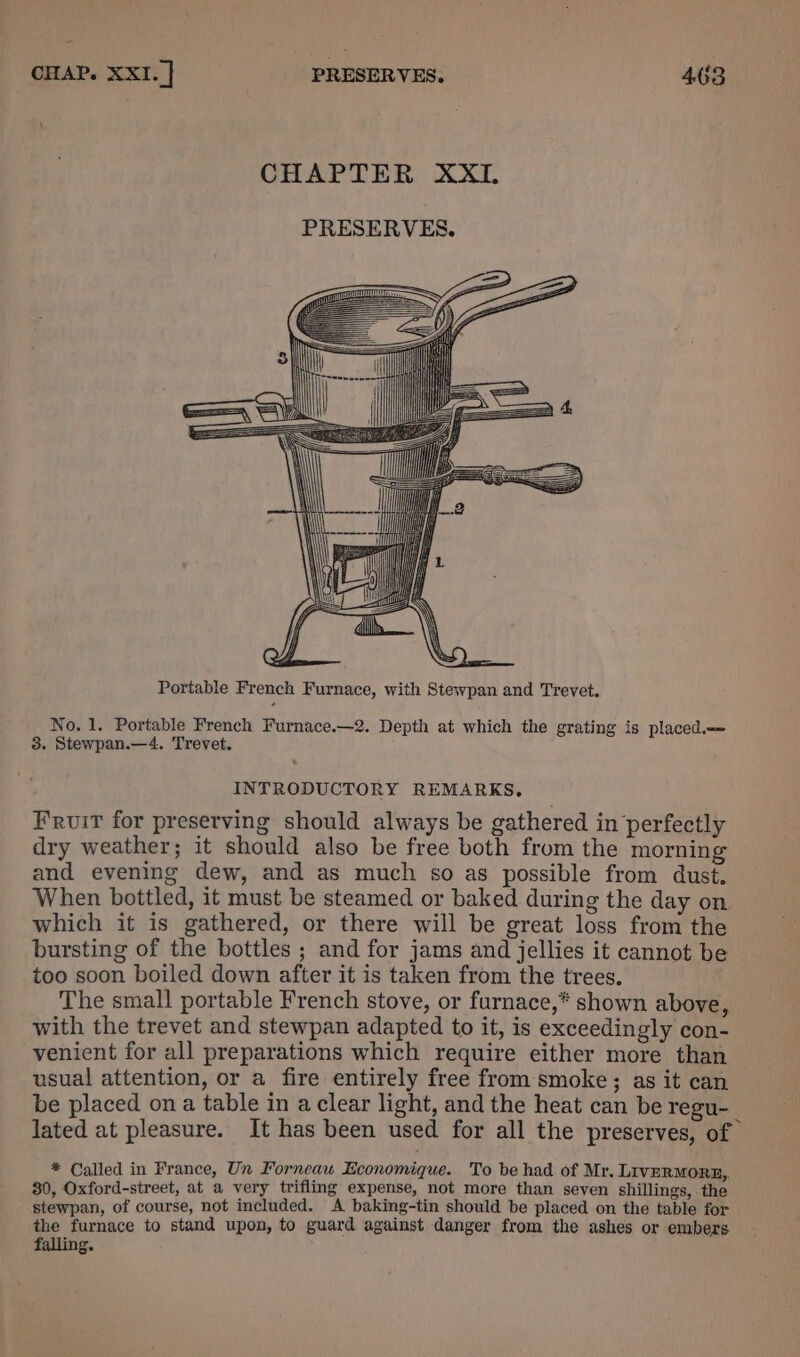 \ CHAPTER XXL PRESERVES. LLL 1 paaaaSSSSSSS>= qe = Portable French Furnace, with Stewpan and Trevet. No. 1. Portable French Furnace.—2. Depth at which the grating is placed. 8. Stewpan.—4. Trevet. INTRODUCTORY REMARKS, Fruit for preserving should always be gathered in perfectly dry weather; it should also be free both from the morning and evening dew, and as much so as possible from dust. When bottled, it must be steamed or baked during the day on which it is gathered, or there will be great loss from the bursting of the bottles ; and for jams and jellies it cannot be too soon boiled down after it is taken from the trees. The small portable French stove, or furnace,* shown above, with the trevet and stewpan adapted to it, is exceedingly con- venient for all preparations which require either more than usual attention, or a fire entirely free from smoke; as it can be placed on a table in a clear light, and the heat can be regu-_ lated at pleasure. It has been used for all the preserves, of * Called in France, Un Forneau Economique. To be had of Mr. LIVERMORE, 30, Oxford-street, at a very trifling expense, not more than seven shillings, the stewpan, of course, not included. A baking-tin should be placed on the table for the furnace to stand upon, to guard against danger from the ashes or embers. falling.