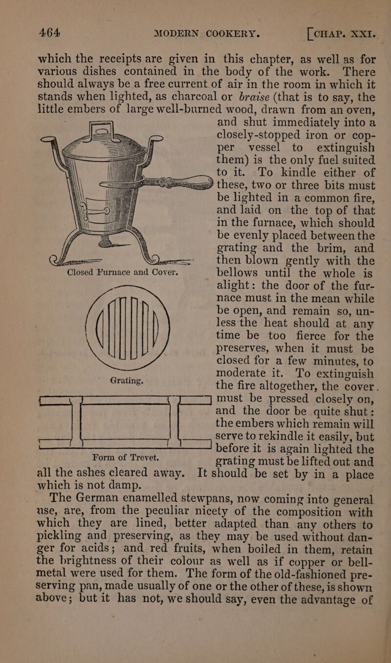 which the receipts are given in this chapter, as well as for various dishes contained in the body of the work. There should always be a free current of air in the room in which it stands when lighted, as charcoal or braise (that is to say, the little embers of large well-burned wood, drawn from an oven, : — and shut immediately into a Pe a closely-stopped iron or cop- | per vessel to extinguish them) is the only fuel suited to it. To kindle either of =<<aqgg) these, two or three bits must be lighted in a common fire, and laid on the top of that in the furnace, which should be evenly placed between the grating and the brim, and <= then blown gently with the er. bellows until the whole is alight: the door of the fur- nace must in the mean while be open, and remain so, un- { sae é Closed Furnace and Cov less the heat should at any time be too fierce for the preserves, when it must be closed for a few minutes, to moderate it. To extinguish the fire altogether, the cover. 7 must be pressed closely on, and the door be quite shut : the embers which remain will serve to rekindle it easily, but 1 __________'__I before it is again lighted the Form of Trevet. grating must be lifted out and all the ashes cleared away. It should be set by in a place which is not damp. The German enamelled stewpans, now coming into general use, are, from the peculiar nicety of the composition with which they are lined, better adapted than any others to pickling and preserving, as they may be used without dan- ger for acids; and red fruits, when boiled in them, retain the brightness of their colour as well as if copper or bell- metal were used for them. The form of the old-fashioned pre- serving pan, made usually of one or the other of these, is shown above; but it has not, we should say, even the advantage of Grating.