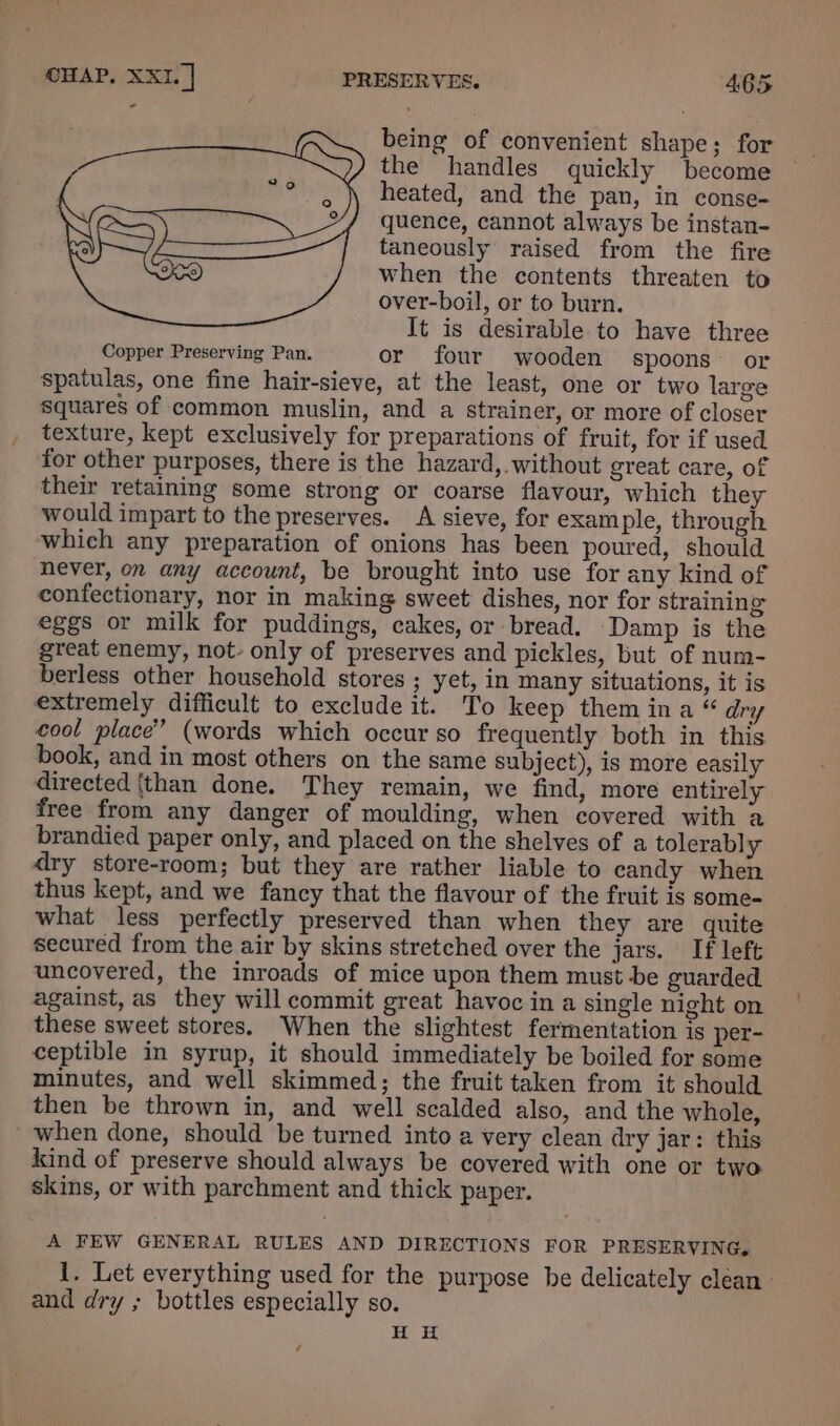 being of convenient shape; for the handles quickly become © heated, and the pan, in conse- quence, cannot always be instan- taneously raised from the fire when the contents threaten to over-boil, or to burn. It is desirable to have three Copper Preserving Pan. or four wooden spoons’ or spatulas, one fine hair-sieve, at the least, one or two large squares of common muslin, and a strainer, or more of closer texture, kept exclusively for preparations of fruit, for if used for other purposes, there is the hazard,. without great care, of their retaining some strong or coarse flavour, which they would impart to the preserves. A sieve, for example, through which any preparation of onions has been poured, should never, on any account, be brought into use for any kind of confectionary, nor in making sweet dishes, nor for straining eggs or milk for puddings, cakes, or bread. Damp is the great enemy, not. only of preserves and pickles, but of num- berless other household stores ; yet, in many situations, it is extremely difficult to exclude it. To keep them ina “ dry ool place” (words which occur so frequently both in this book, and in most others on the same Subject), is more easily directed {than done. They remain, we find, more entirely free from any danger of moulding, when covered with a brandied paper only, and placed on the shelves of a tolerably dry store-room; but they are rather liable to candy when thus kept, and we fancy that the flavour of the fruit is some- what less perfectly preserved than when they are quite secured from the air by skins stretched over the jars. If left uncovered, the inroads of mice upon them must be guarded against, as they will commit great havoc in a single night on these sweet stores. When the slightest fermentation is per- ceptible in syrup, it should immediately be boiled for some minutes, and well skimmed; the fruit taken from it should then be thrown in, and well scalded also, and the whole, when done, should be turned into a very clean dry jar: this kind of preserve should always be covered with one or two skins, or with parchment and thick paper. A FEW GENERAL RULES AND DIRECTIONS FOR PRESERVING, 1. Let everything used for the purpose be delicately clean. and dry ; bottles especially so. H H /