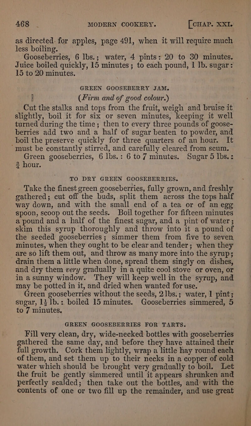 as directed. for apples, page 491, when it will require much less boiling. Gooseberries, 6 lbs.; water, 4 pints: 20 to 30 minutes. Juice boiled quickly, 15 minutes; to each pound, | Ib. sugar: 15 to 20 minutes. GREEN GOOSEBERRY JAM. 4 (firm and of good colour.) Cut the stalks and tops from the fruit, weigh and bruise it slightly, boil it for six or seven minutes, keeping it well turned during the time; then to every three pounds of goose- berries add two and a half of sugar beaten to powder, and boil the preserve quickly for three quarters of an hour. It ‘must be constantly stirred, and carefully cleared from scum. Green gooseberries, 6 lbs.: 6 to7 minutes. Sugar 5 lbs. ; 3 hour. TO DRY GREEN GOOSEBERRIES. Take the finest green gooseberries, fully grown, and freshly gathered; cut off the buds, split them across the tops half way down, and with the small end of a tea or of an egg spoon, scoop out the seeds. Boil together for fifteen minutes a pound and a half of the finest sugar, and a pint of water; skim this syrup thoroughly and throw into it a pound of the seeded gooseberries; simmer them from five to seven minutes, when they ought to be clear and tender; when they are so lift them out, and throw as many more into the syrup; drain them a little when done, spread them singly on dishes, and dry them very gradually in a quite cool stove or oven, or in asunny window. They will keep wellin the syrup, and may be potted in it, and dried when wanted for use. Green gooseberries without the seeds, 2lbs.; water, 1 pint; sugar, 13 1b.: boiled 15 minutes. Gooseberries simmered, 5 to 7 minutes. GREEN GOOSEBERRIES FOR TARTS. Fill very clean, dry, wide-necked bottles with gooseberries gathered the same day, and before they have attained their full growth. Cork them lightly, wrap a little hay round each of them, and set them up to their necks in a copper of cold water which should be brought very gradually to boil. Let the fruit be gently simmered until it appears shrunken and perfectly scalded; then take out the bottles, and with the contents of one or two fill up the remainder, and use great