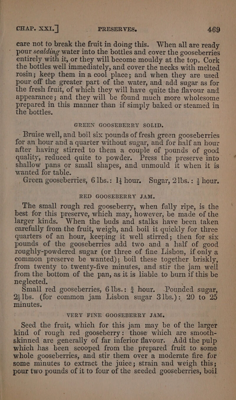 care not to break the fruit in doing this. When all are ready ‘ pour scalding water into the bottles and cover the gooseberries entirely with it, or they will become mouldy at the top. Cork the bottles well immediately, and cover the necks with melted rosin; keep them ina cool place; and when they are used pour off the greater part of the water, and add sugar as for the fresh fruit, of which they will have quite the flavour and appearance; and they will be found much more wholesome prepared in this manner than if simply baked or steamed in the bottles. GREEN GOOSEBERRY SOLID. - Bruise well, and boil six pounds of fresh green gooseberries for an hour and a quarter without sugar, and for half an hour after having stirred to them a couple of pounds of good quality, reduced quite to powder. Press the preserve into shallow pans or small shapes, and unmould it when it is wanted for table. ° Green gooseberries, 6lbs.: 1} hour. Sugar, 2lbs.: 1 hour. RED GOOSEBERRY JAM. The small rough red gooseberry, when fully ripe, is the best for this preserve, which may, however, be made of the larger kinds. When the buds and stalks have been taken carefully from the fruit, weigh, and boil it quickly for three quarters of an hour, keeping it well stirred; then for six pounds of the gooseberries add two and a half of good roughly-powdered sugar (or three of fine Lisbon, if only a common preserve be wanted); boil these together briskly, from twenty to. twenty-five minutes, and stir the jam well from the bottom of the pan, as it is liable to burn if this be neglected. _ Small red gooseberries, 6lbs.: $ hour. -Pounded sugar, 2i1bs. (for common jam Lisbon sugar 3lbs.): 20 to 25 minutes. VERY FINE GOOSEBERRY JAM. Seed the fruit, which for. this jam may be of the larger kind of rough red gooseberry: those which are smooth- skinned are generally of far inferior flavour. Add the pulp which has been scooped from the prepared fruit to some whole gooseberries, and stir them over a moderate fire for some minutes to extract the juice; strain and weigh this; pour two pounds of it to four of the seeded gooseberries, boil.