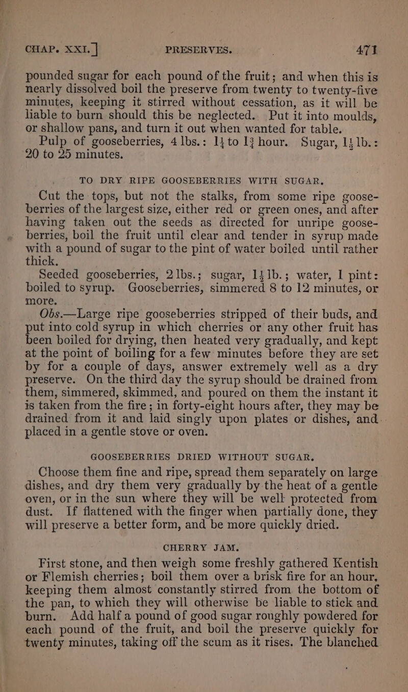 pounded sugar for each pound of the fruit; and when this is nearly dissolved boil the preserve from twenty to twenty-five minutes, keeping it stirred without cessation, as it will be liable to burn should this be neglected. Put it into moulds, or shallow pans, and turn it out when wanted for table. Pulp of gooseberries, 4lbs.: 1{to 1? hour. Sugar, 1} 1b.: 20 to 25 minutes. TO DRY RIPE GOOSEBERRIES WITH SUGAR, Cut the tops, but not the stalks, from some ripe goose- berries of the largest size, either red or green ones, and after having taken out the seeds as directed for unripe goose- berries, boil the fruit until clear and tender in syrup made with a pound of sugar to the pint of water boiled until rather thick. Seeded gooseberries, 2lbs.; sugar, 141b.; water, I pint: boiled to syrup. Gooseberries, simmered 8 to 12 minutes, or more. Obs.—Large ripe gooseberries stripped of their buds, and put into cold syrup in which cherries or any other fruit has been boiled for drying, then heated very gradually, and kept at the point of boiling for a few minutes before they are set by for a couple of days, answer extremely well as a dry preserve. On the third day the syrup should be drained from them, simmered, skimmed, and poured on them the instant it is taken from the fire; in forty-eight hours after, they may be drained from it and laid singly upon plates or dishes, and. placed in a gentle stove or oven. GOOSEBERRIES DRIED WITHOUT SUGAR. Choose them fine and ripe, spread them separately on large dishes, and dry them very gradually by the heat of a gentle oven, or in the sun where they will be well protected from dust. If flattened with the finger when partially done, they will preserve a better form, and be more quickly dried. CHERRY JAM. First stone, and then weigh some freshly gathered Kentish or Flemish cherries; boil them over a brisk fire for an hour, keeping them almost constantly stirred from. the bottom of the pan, to which they will otherwise be liable to stick and burn. Add half a pound of good sugar ronghly powdered for each pound of the fruit, and boil the preserve quickly for twenty minutes, taking off the scum as it rises. The blanched