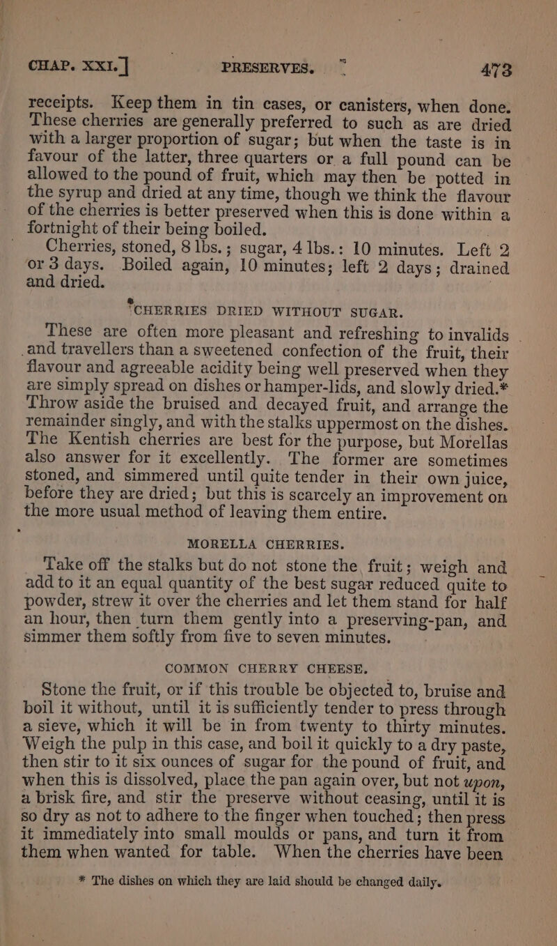 receipts. Keep them in tin cases, or canisters, when done. These cherries are generally preferred to such as are dried with a larger proportion of sugar; but when the taste is in favour of the latter, three quarters or a full pound can be allowed to the pound of fruit, which may then be potted in the syrup and dried at any time, though we think the flavour _ of the cherries is better preserved when this is done within a fortnight of their being boiled. _ Cherries, stoned, 8 lbs.; sugar, 4 lbs.: 10 minutes. Left 2 or3 days. Boiled again, 10 minutes; left 2 days; drained and dried. | &amp; ‘CHERRIES DRIED WITHOUT SUGAR. These are often more pleasant and refreshing to invalids - _and travellers than a sweetened confection of the fruit, their flavour and agreeable acidity being well preserved when they are simply spread on dishes or hamper-lids, and slowly dried.* Throw aside the bruised and decayed fruit, and arrange the remainder singly, and with the stalks uppermost on the dishes. The Kentish cherries are best for the purpose, but Morellas also answer for it excellently. The former are sometimes stoned, and simmered until quite tender in their own juice, before they are dried; but this is scarcely an improvement on the more usual method of leaving them entire. MORELLA CHERRIES. Take off the stalks but do not stone the, fruit; weigh and add to it an equal quantity of the best sugar reduced quite to powder, strew it over the cherries and let them stand for half an hour, then turn them gently into a preserving-pan, and simmer them softly from five to seven minutes. COMMON CHERRY CHEESE, Stone the fruit, or if this trouble be objected to, bruise and boil it without, until it is sufficiently tender to press through a sieve, which it will be in from twenty to thirty minutes. Weigh the pulp in this case, and boil it quickly to a dry paste, then stir to it six ounces of sugar for the pound of fruit, and when this is dissolved, place the pan again over, but not upon, a brisk fire, and stir the preserve without ceasing, until it is so dry as not to adhere to the finger when touched; then press it immediately into small moulds or pans, and turn it from © them when wanted for table. When the cherries have been * The dishes on which they are laid should be changed daily.