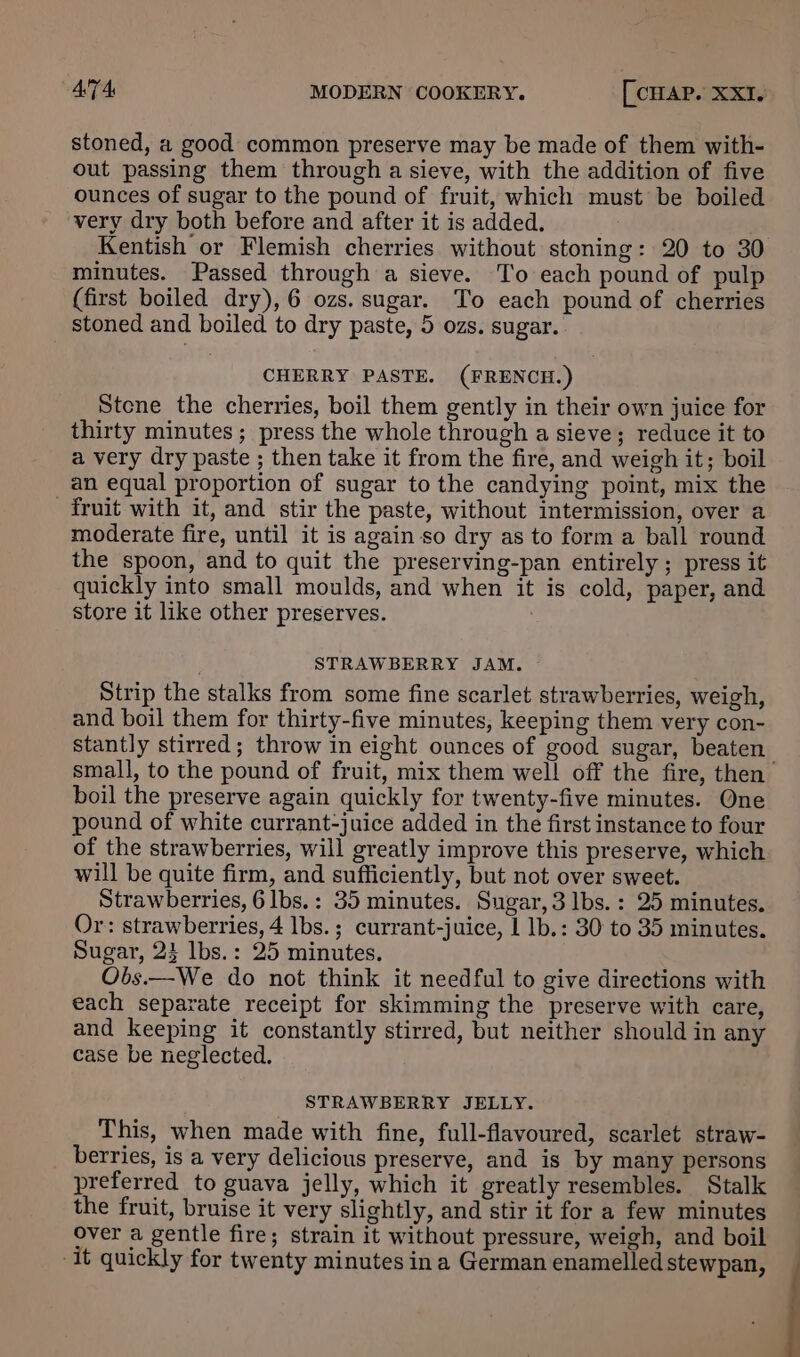 stoned, a good common preserve may be made of them with- out passing them through a sieve, with the addition of five ounces of sugar to the pound of fruit, which must be boiled very dry both before and after it is added. Kentish or Flemish cherries without stoning: 20 to 30 minutes. Passed through a sieve. To each pound of pulp (first boiled dry), 6 ozs. sugar. To each pound of cherries stoned and boiled to dry paste, 5 ozs. sugar. CHERRY PASTE. (FRENCH.) Stene the cherries, boil them gently in their own juice for thirty minutes ; press the whole through a sieve; reduce it to a very dry paste ; then take it from the fire, and weigh it; boil an equal proportion of sugar to the candying point, mix the fruit with it, and stir the paste, without intermission, over a moderate fire, until it is again so dry as to form a ball round the spoon, and to quit the preserving-pan entirely ; press it quickly into small moulds, and when it is cold, paper, and store it like other preserves. STRAWBERRY JAM. Strip the stalks from some fine scarlet strawberries, weigh, and boil them for thirty-five minutes, keeping them very con- stantly stirred; throw in eight ounces of good sugar, beaten small, to the pound of fruit, mix them well off the fire, then boil the preserve again quickly for twenty-five minutes. One pound of white currant-juice added in the first instance to four of the strawberries, will greatly improve this preserve, which will be quite firm, and sufficiently, but not over sweet. Strawberries, 6lbs.: 35 minutes. Sugar, 3 lbs. : 25 minutes. Or: strawberries, 4 lbs. ; currant-juice, 1 1b.: 30 to 35 minutes. Sugar, 23 lbs.: 25 minutes. Obs.—We do not think it needful to give directions with each separate receipt for skimming the preserve with care, and keeping it constantly stirred, but neither should in any case be neglected. STRAWBERRY JELLY. This, when made with fine, full-flavoured, scarlet straw- berries, is a very delicious preserve, and is by many persons preferred to guava jelly, which it greatly resembles. Stalk the fruit, bruise it very slightly, and stir it for a few minutes over a gentle fire; strain it without pressure, weigh, and boil -it quickly for twenty minutes ina German enamelled stewpan,