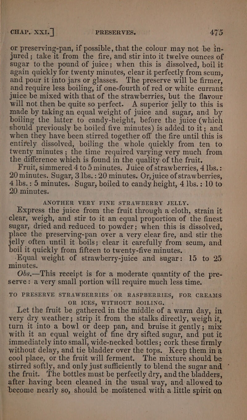 or preserving-pan, if possible, that the colour may not be in- jured; take it from the fire, and stir into it twelve ounces of sugar to the pound of juice; when this is dissolved, boil it again quickly for twenty minutes, clear it perfectly from scum, and pour it into jars or glasses. The preserve will be firmer, and require less boiling, if one-fourth of red or white currant jaice be mixed with that of the strawberries, but ‘the flavour will not then be quite so perfect. A superior jelly to this is made by taking an equal weight of juice and sugar, and by boiling the latter to candy-height, before the juice (which should previously be boiled five minutes) is added to it; and when they have been stirred together off the fire until this is entirely dissolved, boiling the whole quickly from ten to twenty minutes; the time required varying very much from the difference which is found in the quality of the fruit. Fruit, simmered 4 to 5 minutes. Juice of strawberries, 4 lbs. : 20 minutes. Sugar, 3 lbs. : 20 minutes. Or, juice of strawberries, 4 lbs.: 5 minutes. Sugar, boiled to candy height, 4 lbs. : 10 to 20. minutes. ANOTHER VERY FINE STRAWBERRY JELLY. Express the juice from the fruit through a cloth, strain it clear, weigh, and stir to it an equal proportion of the finest sugar, dried and reduced to powder; when this is dissolved, place the preserving-pan over a very clear fire, and stir the jelly often until it boils; clear it carefully from scum, and boil it quickly from fifteen to twenty-five minutes. ‘Equal weight of strawberry-juice and sugar: 15 to 25 minutes. Obs.—This receipt is for a moderate quantity of the pre- serve: a very small portion will require much less time. TO PRESERVE STRAWBERRIES OR RASPBERRIES, FOR CREAMS OR ICES, WITHOUT BOILING. Let the fruit be gathered in the middle of a warm day, in very dry weather; strip it from the stalks directly, weigh it, turn it into a bowl or deep pan, and bruise it gently; mix with it an equal weight of fine dry sifted sugar, and put it immediately into small, wide-necked bottles; cork these firmly without delay, and tie bladder over the tops. Keep them ina cool place, or the fruit will ferment. The mixture should be stirred softly, and only just sufficiently to blend the sugar and ~ the fruit. The bottles must be perfectly dry, and the bladders, after having been cleaned in the usual way, and allowed to become nearly so, should be moistened with a little spirit on