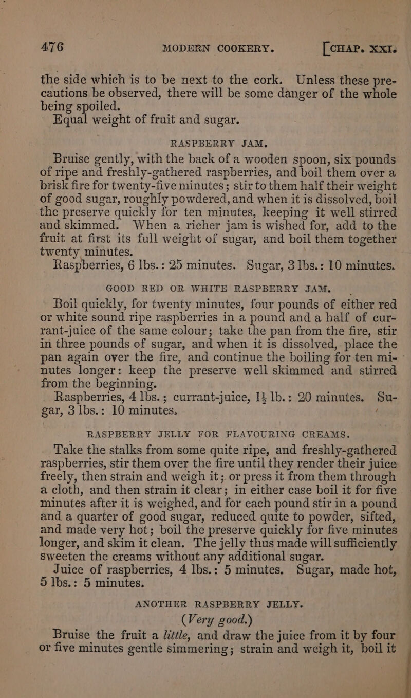 the side which is to be next to the cork. Unless these pre- cautions be observed, there will be some danger of the whole being spoiled. Kqgual weight of fruit and sugar. RASPBERRY JAM. Bruise gently, with the back of a wooden spoon, six pounds of ripe and freshly-gathered raspberries, and boil them over a brisk fire for twenty-five minutes; stir to them half their weight of good sugar, roughly powdered, and when it is dissolved, boil the preserve quickly for ten minutes, keeping it well stirred and skimmed. When a richer jam is wished for, add to the fruit at first its full weight of sugar, and boil them together twenty, minutes. Raspberries, 6 lbs.: 25 minutes. Sugar, 3lbs.: 10 minutes. GOOD RED OR WHITE RASPBERRY JAM. Boil quickly, for twenty minutes, four pounds of either red or white sound ripe raspberries in a pound and a half of cur- rant-juice of the same colour; take the pan from the fire, stir in three pounds of sugar, and when it is dissolved, . place the pan again over the fire, and continue the boiling for ten mi- - nutes longer: keep the preserve well skimmed and stirred from the beginning. Raspberries, 4 lbs. ; currant-juice, 14 1b.: 20 minutes. Su- gar, 3 lbs.: 10 minutes, ‘ RASPBERRY JELLY FOR FLAVOURING CREAMS. Take the stalks from some quite ripe, and freshly-gathered raspberries, stir them over the fire until they render their juice freely, then strain and weigh it; or press it from them through a cloth, and then strain it clear; in either case boil it for five minutes after it is weighed, and for each pound stir in a pound and a quarter of good sugar, reduced quite to powder, sifted, and made very hot; boil the preserve quickly for five minutes longer, and skim it clean. The jelly thus made will sufficiently sweeten the creams without any additional sugar. Juice of raspberries, 4 lbs.: 5 minutes. Sugar, made hot, 5D lbs.: 5 minutes. ANOTHER RASPBERRY JELLY. (Very good.) Bruise the fruit a little, and draw the juice from it by four or five minutes gentle simmering; strain and weigh it, boil it