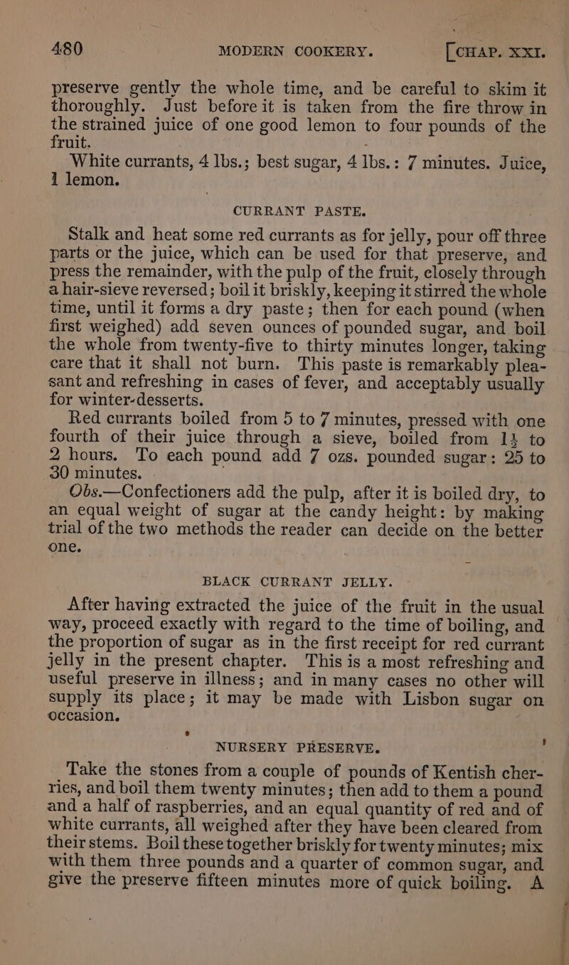 preserve gently the whole time, and be careful to skim it thoroughly. Just before it is taken from the fire throw in the strained juice of one good lemon to four pounds of the fruit. - White currants, 4 lbs.; best sugar, 4 lbs.: 7 minutes. Juice, 1 lemon. CURRANT PASTE. Stalk and heat some red currants as for jelly, pour off three parts or the juice, which can be used for that preserve, and press the remainder, with the pulp of the fruit, closely through a hair-sieve reversed; boil it briskly, keeping it stirred the whole time, until it forms a dry paste; then for each pound (when first weighed) add seven ounces of pounded sugar, and boil the whole from twenty-five to thirty minutes longer, taking care that it shall not burn. This paste is remarkably plea- sant and refreshing in cases of fever, and acceptably usually for winter-desserts. Red currants boiled from 5 to 7 minutes, pressed with one fourth of their juice through a sieve, boiled from 14 to 2 hours. To each pound add 7 ozs. pounded sugar: 25 to 30 minutes. - Obs.—Confectioners add the pulp, after it is boiled dry, to an equal weight of sugar at the candy height: by making trial of the two methods the reader can decide on the better one. BLACK CURRANT JELLY. After having extracted the juice of the fruit in the usual the proportion of sugar as in the first receipt for red currant jelly in the present chapter. This is a most refreshing and useful preserve in illness; and in many cases no other will supply its place; it may be made with Lisbon sugar on occasion. ® NURSERY PRESERVE. f Take the stones from a couple of pounds of Kentish cher- ries, and boil them twenty minutes; then add to them a pound and a half of raspberries, and an equal quantity of red and of white currants, all weighed after they have been cleared from their stems. Boil these together briskly for twenty minutes; mix with them three pounds and a quarter of common sugar, and give the preserve fifteen minutes more of quick boiling. A |