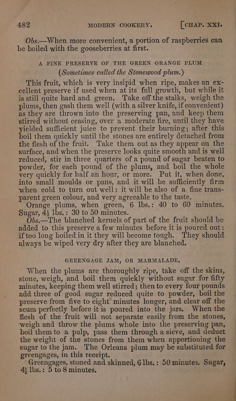 Obs.—When more convenient, a portion of raspberries can be boiled with the gooseberries at first. A FINE PRESERVE OF THE GREEN ORANGE PLUM (Sometimes called the Stonewood plum.) This fruit, which is very insipid when ripe, makes an ex- cellent preserve if used when at its full growth, but while it is still quite hard and green. Take off the stalks, weigh the plums, then gash them well (with a silver knife, if convenient) as they are thrown into the preserving pan, and keep them stirred without ceasing, over a moderate fire, until they have yielded sufficient juice to prevent their burning; after this boil them quickly until the stones are entirely detached from the flesh of the fruit. Take them out as they appear on the surface, and when the preserve looks quite smooth and is well reduced, stir in three quarters of a pound of sugar beaten to powder, for each pound of the plums, and boil the whole very quickly for half an hour, or more. Put it, when done, into small moulds or pans, and it will be sufficiently firm when cold to turn out well: it will be also of a fine trans- parent green colour, and very agreeable to the taste. ’ Orange plums, when green, 6 lbs.: 40 to 60 minutes. Sugar, 43 lbs.: 30 to 50 minutes. Obs.—The blanched kernels of part of the fruit should be added to this preserve a few minutes before it is poured out: - if too long boiled in it they will become tough. They should always be wiped very dry after they are blanched. GREENGAGE JAM, OR MARMALADE, When the plums are thoroughly ripe, take off the skins, stone, weigh, and boil them quickly without sugar for fifty minutes, keeping them well stirred; then to every four pounds add three of good sugar reduced quite to powder, boil the preserve from five to eight minutes longer, and clear off the scum perfectly before it is poured into the jars. When the flesh of the fruit will not separate easily from the stones, weigh and throw the plums whole into the preserving pan, boil them to a pulp, pass them through a sieve, and deduct the weight of the stones from them when apportioning the sugar to the jam. The Orleans plum may be substituted for greengages, in this receipt. Greengages, stoned and skinned, 6 lbs.: 50 minutes. Sugar, 41 lbs.: 5 to 8 minutes, t