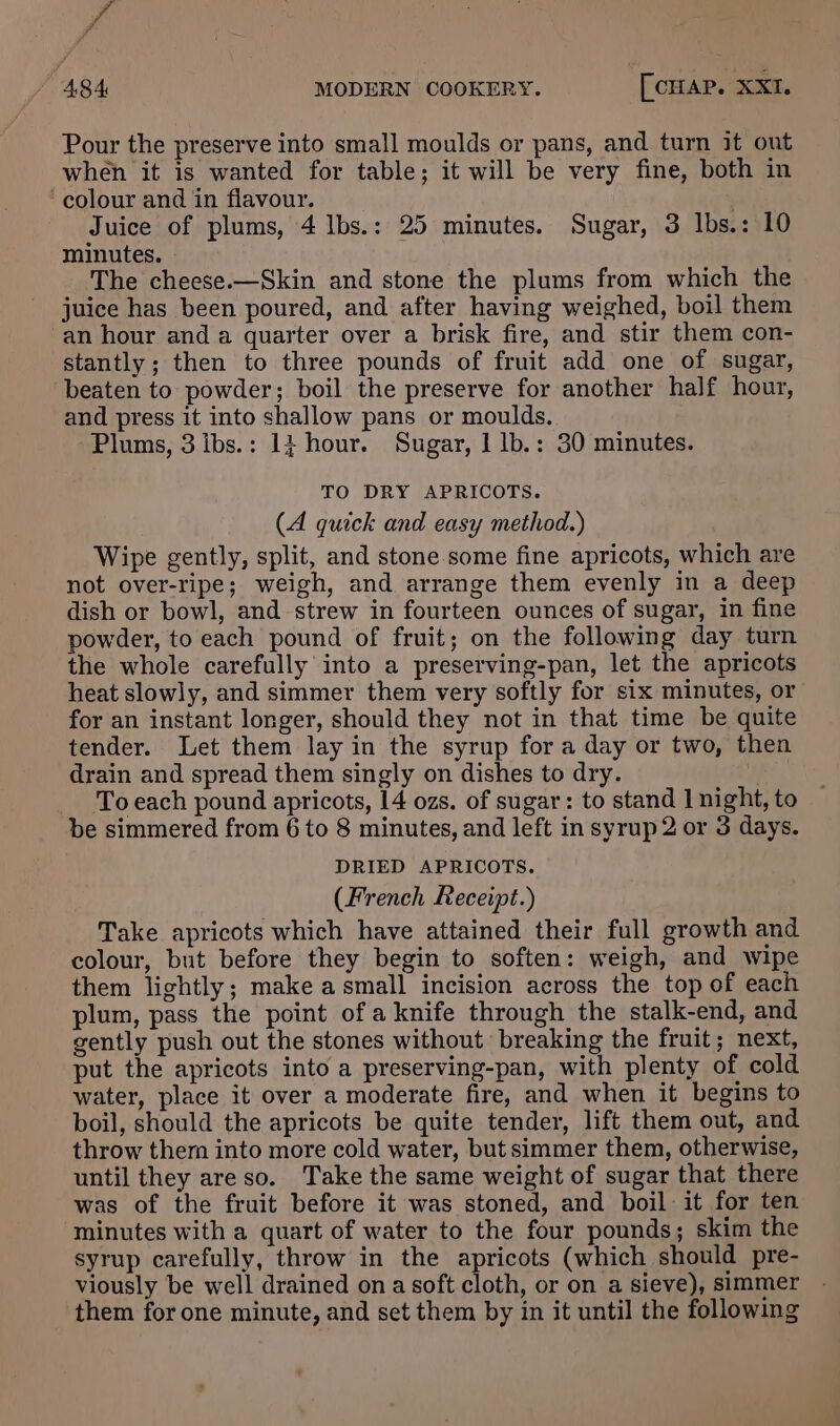 fe 484 MODERN COOKERY. [ CHAP. XXI, Pour the preserve into small moulds or pans, and turn it out when it is wanted for table; it will be very fine, both in colour and in flavour. Juice of plums, 4 lbs.: 25 minutes. Sugar, 3 Ibs.: 10 minutes. The cheese.—Skin and stone the plums from which the juice has been poured, and after having weighed, boil them an hour and a quarter over a brisk fire, and stir them con- stantly; then to three pounds of fruit add one of sugar, beaten to powder; boil the preserve for another half hour, and press it into shallow pans or moulds. Plums, 3 ibs.: 14 hour. Sugar, 1 lb.: 30 minutes. TO DRY APRICOTS. (A quick and easy method.) Wipe gently, split, and stone some fine apricots, which are not over-ripe; weigh, and arrange them evenly in a deep dish or bowl, and strew in fourteen ounces of sugar, in fine powder, to each pound of fruit; on the following day turn the whole carefully into a preserving-pan, let the apricots heat slowly, and simmer them very softly for six minutes, or for an instant longer, should they not in that time be quite tender. Let them lay in the syrup for a day or two, then drain and spread them singly on dishes to dry. ; _ Toeach pound apricots, 14 ozs. of sugar: to stand | night, to be simmered from 6 to 8 minutes, and left in syrup 2 or 3 days. DRIED APRICOTS. (French Receipt.) Take apricots which have attained their full growth and colour, but before they begin to soften: weigh, and wipe them lightly; make a small incision across the top of each plum, pass the point of a knife through the stalk-end, and gently push out the stones without breaking the fruit; next, put the apricots into a preserving-pan, with plenty of cold water, place it over a moderate fire, and when it begins to boil, should the apricots be quite tender, lift them out, and throw them into more cold water, but simmer them, otherwise, until they are so. Take the same weight of sugar that there was of the fruit before it was stoned, and boil it for ten minutes with a quart of water to the four pounds; skim the syrup carefully, throw in the apricots (which should pre- viously be well drained on a soft cloth, or on a sieve), simmer them for one minute, and set them by in it until the following